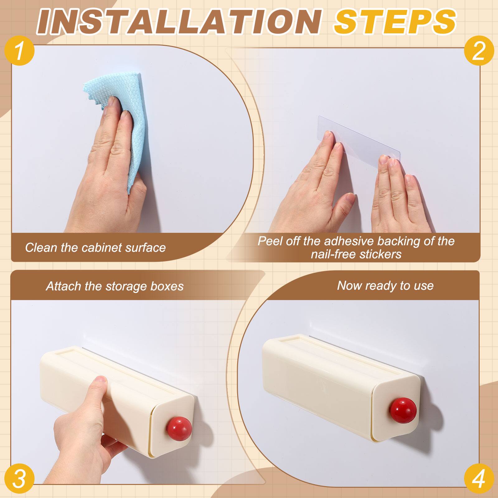 INSTALLATION STEPS

1. Clean the cabinet surface
2. Peel off the adhesive backing of the nail-free stickers
3. Attach the storage boxes
4. Now ready to use