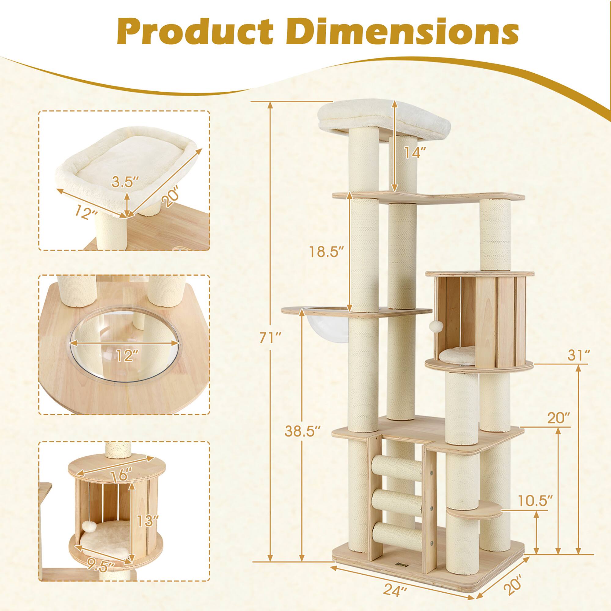 Product Dimensions

- 14" (Height of the top platform)
- 3.5" (Height of the cat bed)
- 12" (Diameter of the cat bed)
- 20" (Height of the cat bed)
- 18.5" (Height of the second platform)
- 12" (Diameter of the second platform)
- 71" (Total height of the cat tree)
- 31" (Height of the third platform)
- 38.5" (Height of the fourth platform)
- 20" (Height of the fifth platform)
- 16" (Diameter of the fifth platform)
- 13" (Diameter of the sixth platform)
- 9.5" (Height of the sixth platform)
- 24" (Width of the base)
- 20" (Depth of the base)