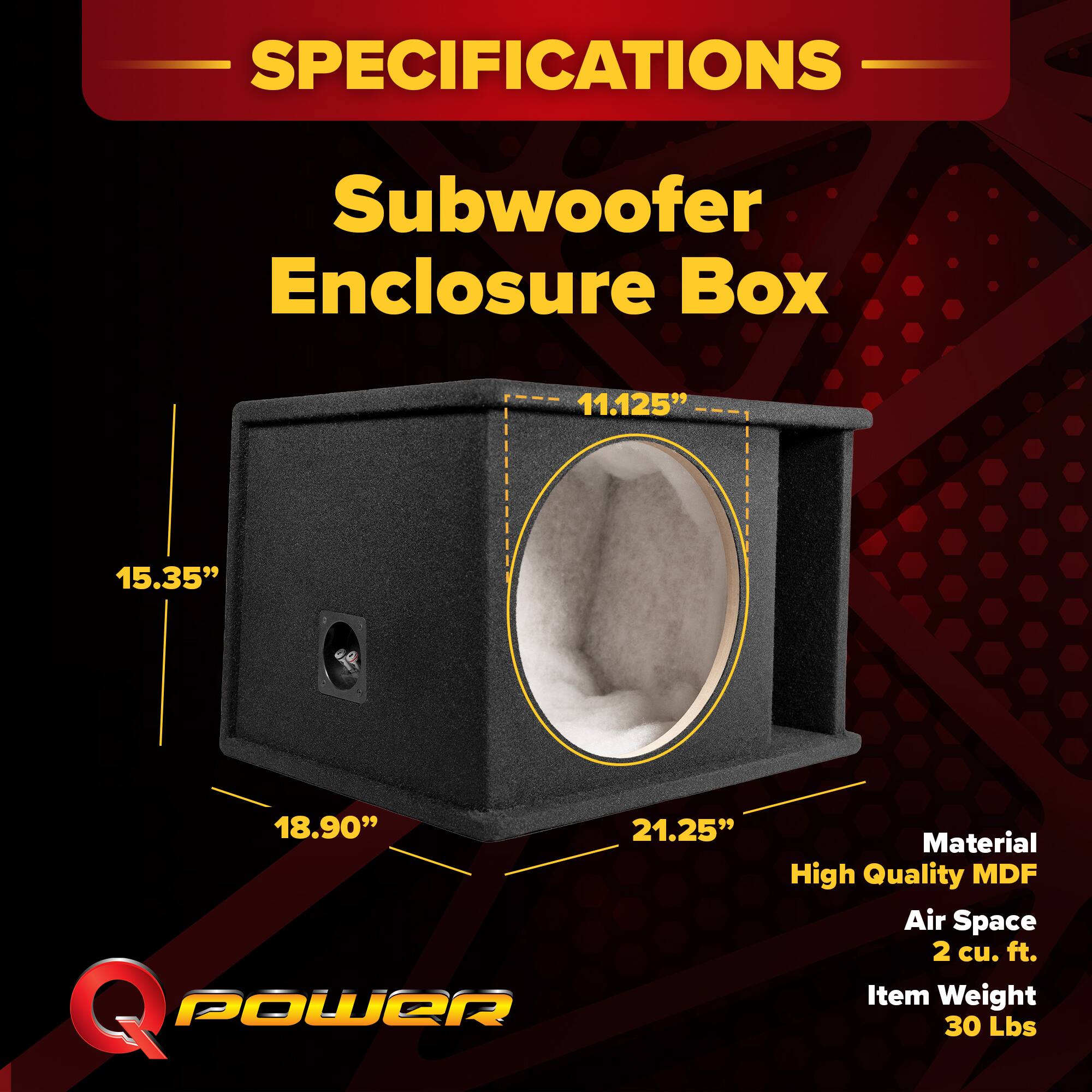 SPECIFICATIONS  
Subwoofer Enclosure Box  
11.125" x 15.35" x 18.90" x 21.25"  
Material: High Quality MDF  
Air Space: 2 cu. ft.  
Item Weight: 30 Lbs