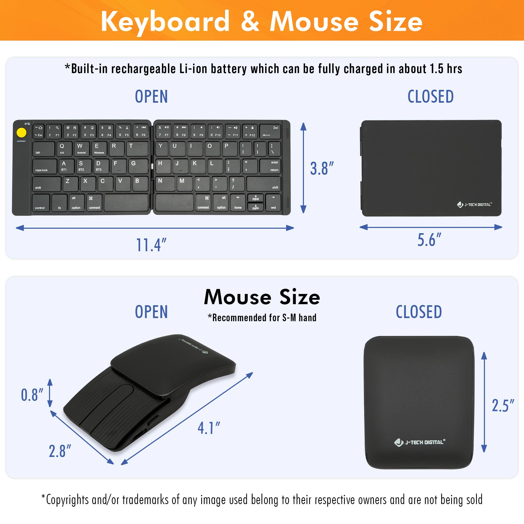 **Keyboard & Mouse Size**

*Built-in rechargeable Li-ion battery which can be fully charged in about 1.5 hrs*

**Keyboard Size**

- OPEN: 11.4" x 3.8"
- CLOSED: 5.6" x 3.8"

**Mouse Size**

- OPEN: 4.1" x 2.8" x 0.8"
- CLOSED: 2.5" x 2.8"

*Recommended for S-M hand*

*Copyrights and/or trademarks of any image used belong to their respective owners and are not being sold*