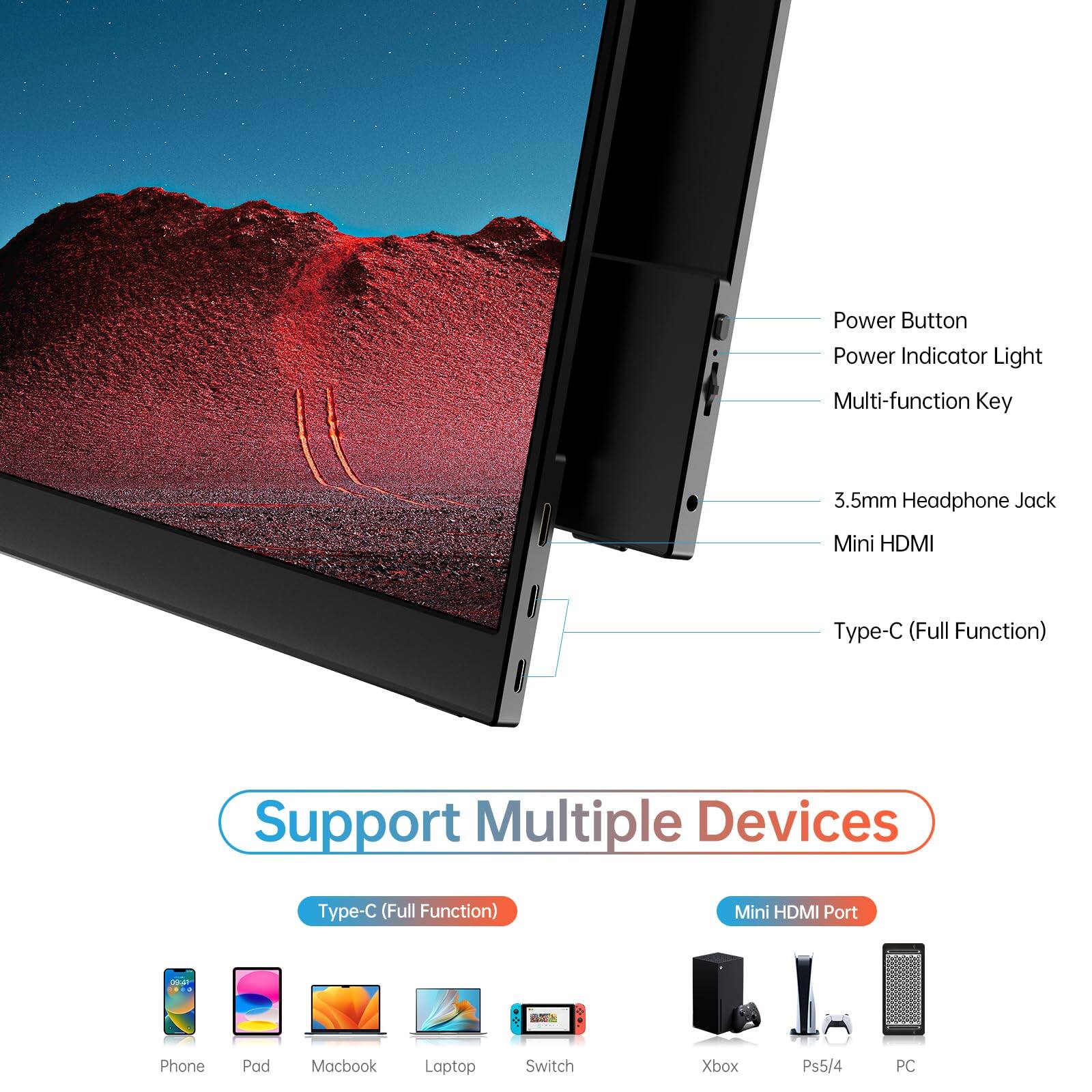 Power Button  
Power Indicator Light  
Multi-function Key  
3.5mm Headphone Jack  
Mini HDMI  
Type-C (Full Function)  

Support Multiple Devices  
Type-C (Full Function)  
Mini HDMI Port  

Phone  
Pad  
Macbook  
Laptop  
Switch  
Xbox  
Ps5/4  
PC