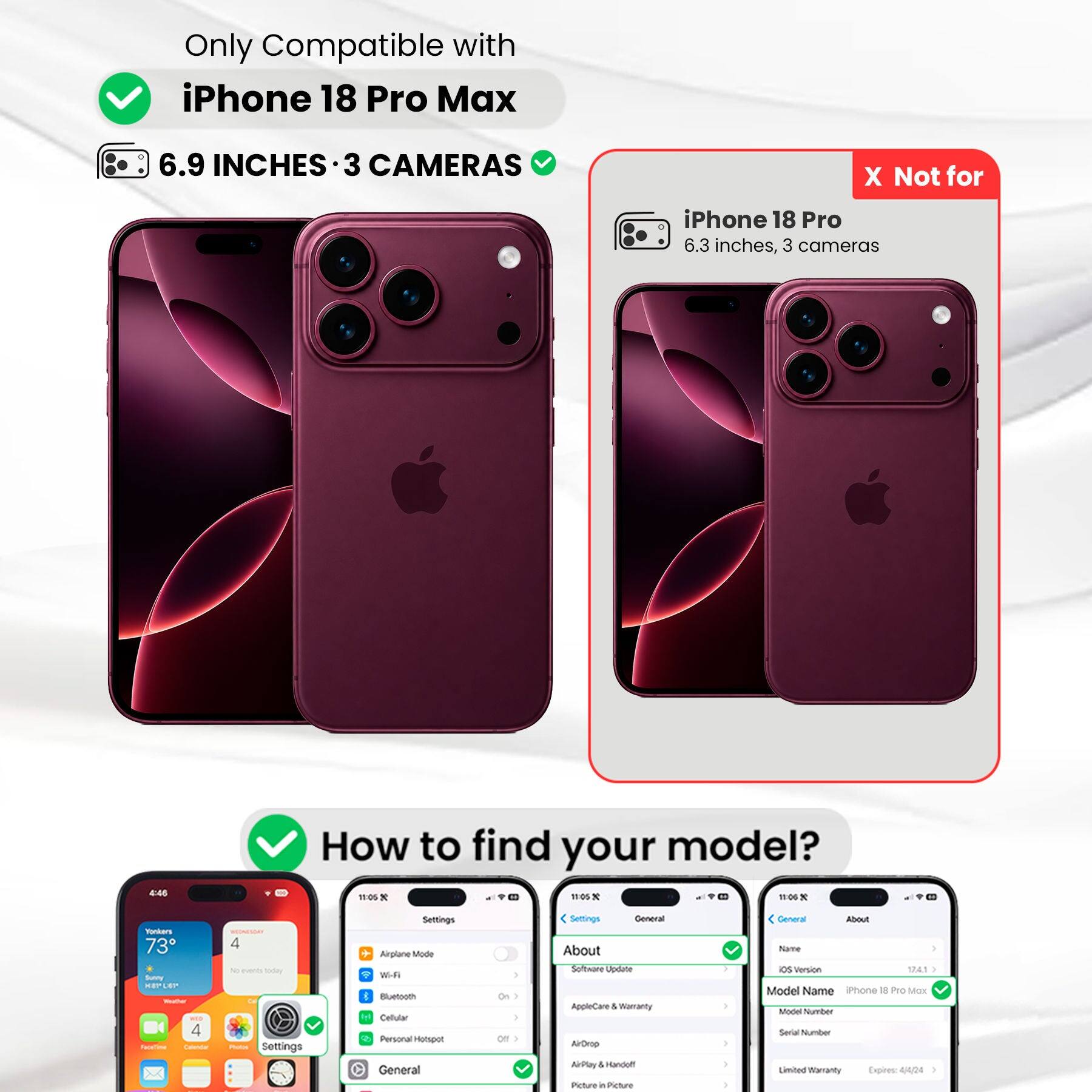 Only Compatible with iPhone 18 Pro Max  
6.9 INCHES 3 CAMERAS  
X Not for iPhone 18 Pro 6.3 inches, 3 cameras  
4:45  
How to find your model?  
11:05 X 11:05 X 11:06 X  
Yonkers 73 Scateme KEPLEP Welcom - 4 FaceTime Calendar  
MEDNENDAY 4 products Day POLICIAL Settings  
Settings Airplane Mode With Bluetooth Y Callular Personal Hotspot General  
1 | ) Off )  
Settings General About Software Update AppleCare & Warranty AirDrop AirPlay & Handoff Picture in Picture in  
1 I I )  
General About Name os Version 17,4.1 } Model Name iPhone 18 Pro Max Model Number Secial Number Limited Warranty Expires: 4/4/24