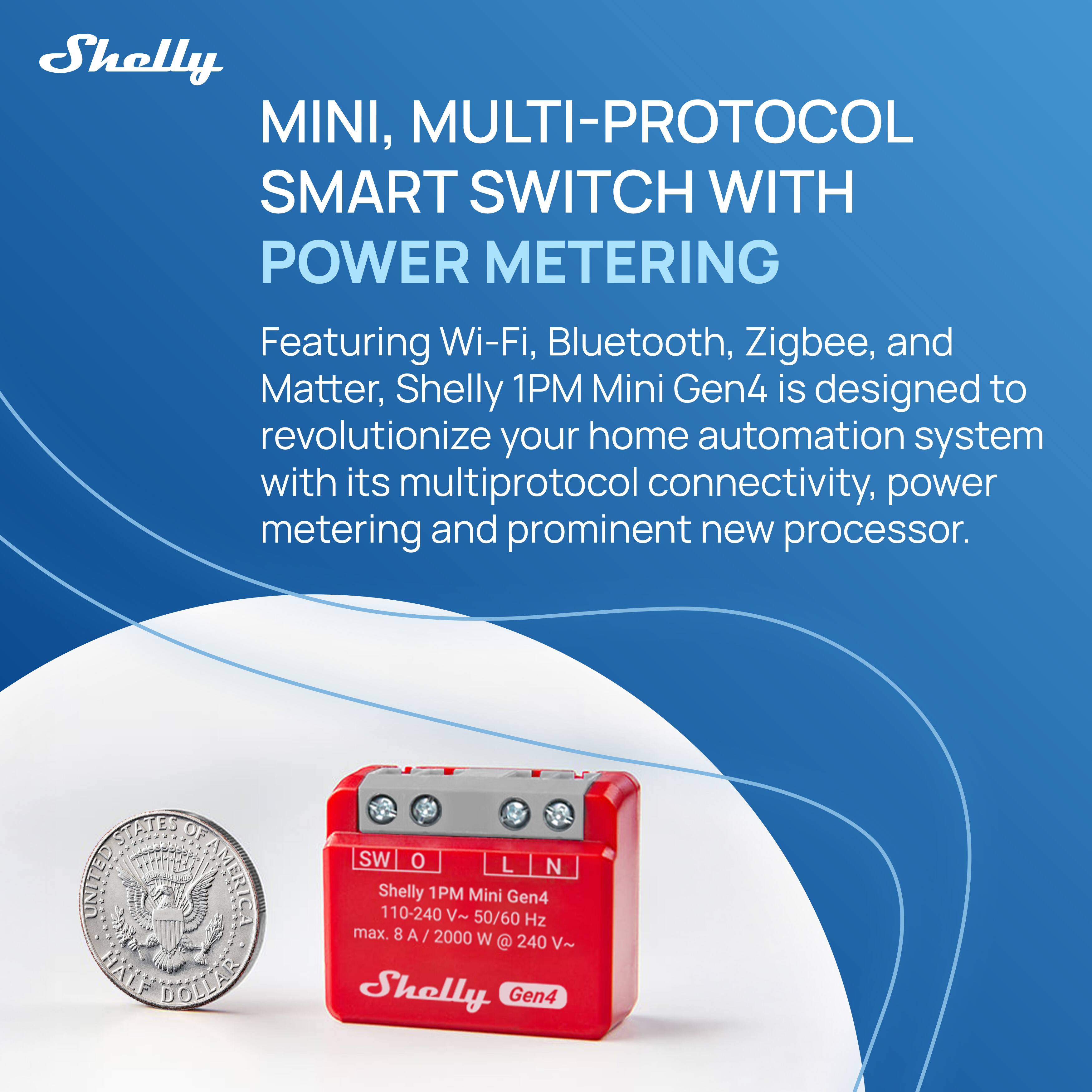Shelly MINI, MULTI-PROTOCOL SMART SWITCH WITH POWER METERING

Featuring Wi-Fi, Bluetooth, Zigbee, and Matter, Shelly 1PM Mini Gen4 is designed to revolutionize your home automation system with its multiprotocol connectivity, power metering, and prominent new processor.

STATES OF UNITED AMERICA  
HALF DOLLAR  
SW O L N  
Shelly 1PM Mini Gen4  
110-240 V~ 50/60 Hz max. 8 A 2000 W @ 240 V~  
Shelly Gen4