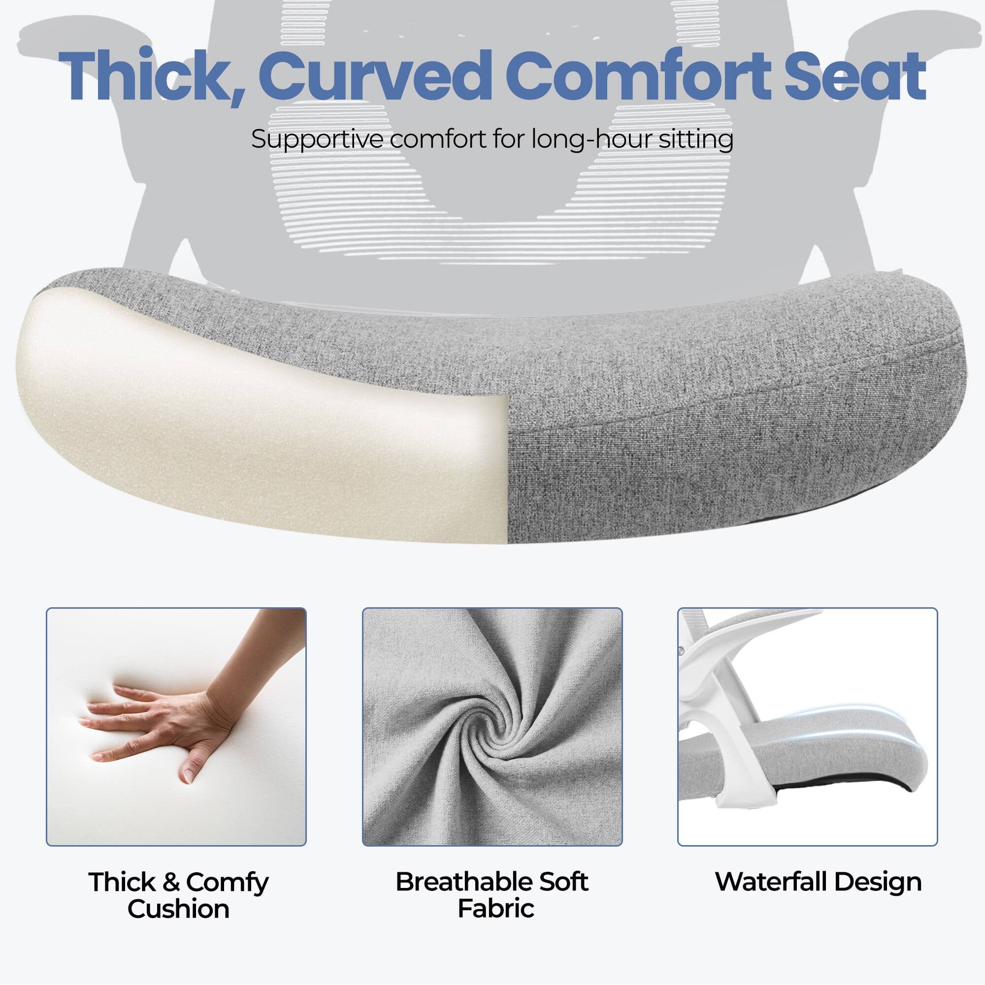 Thick, Curved Comfort Seat  
Supportive comfort for long-hour sitting  

- Thick & Comfy Cushion  
- Breathable Soft Fabric  
- Waterfall Design