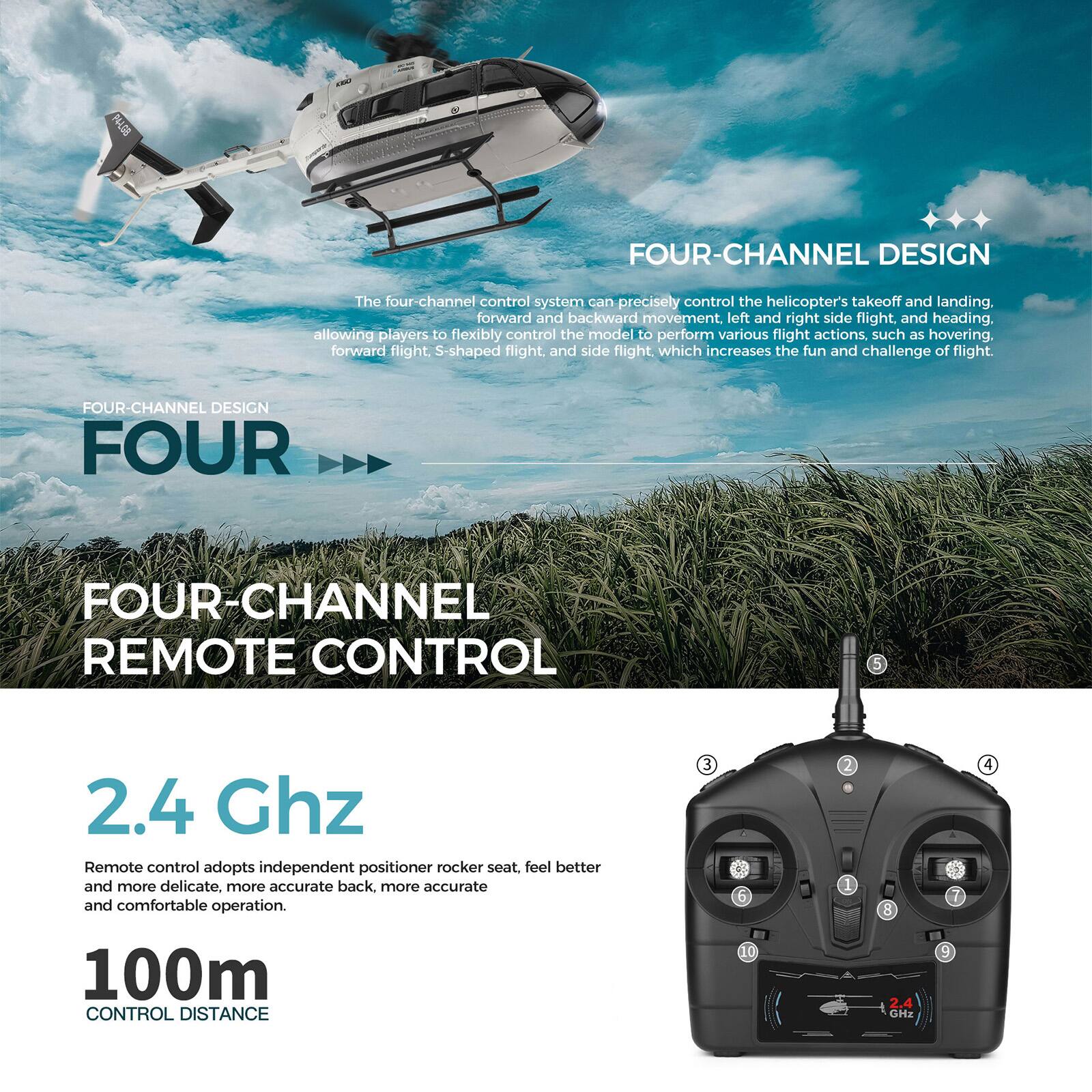 001N FOUR-CHANNEL DESIGN

The four-channel control system can precisely control the helicopter's takeoff and landing, forward and backward movement, left and right side flight, and heading, allowing players to flexibly control the model to perform various flight actions such as hovering, forward flight, S-shaped flight, and side flight, which increases the fun and challenge of flight.

FOUR-CHANNEL DESIGN

FOUR-CHANNEL REMOTE CONTROL

2.4 Ghz

Remote control adopts independent positioner rocker seat, feel better and more delicate, more accurate back, more accurate and comfortable operation.

100m CONTROL DISTANCE
