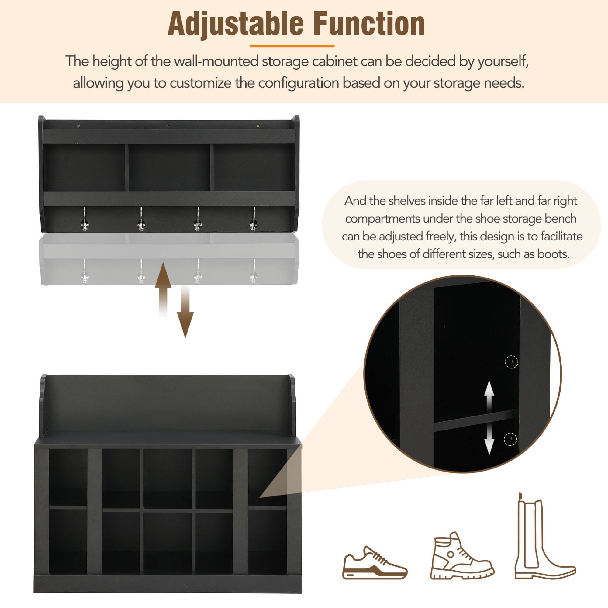 Adjustable Function

The height of the wall-mounted storage cabinet can be decided by yourself, allowing you to customize the configuration based on your storage needs.

And the shelves inside the far left and far right compartments under the shoe storage bench can be adjusted freely, this design is to facilitate the shoes of different sizes, such as boots.