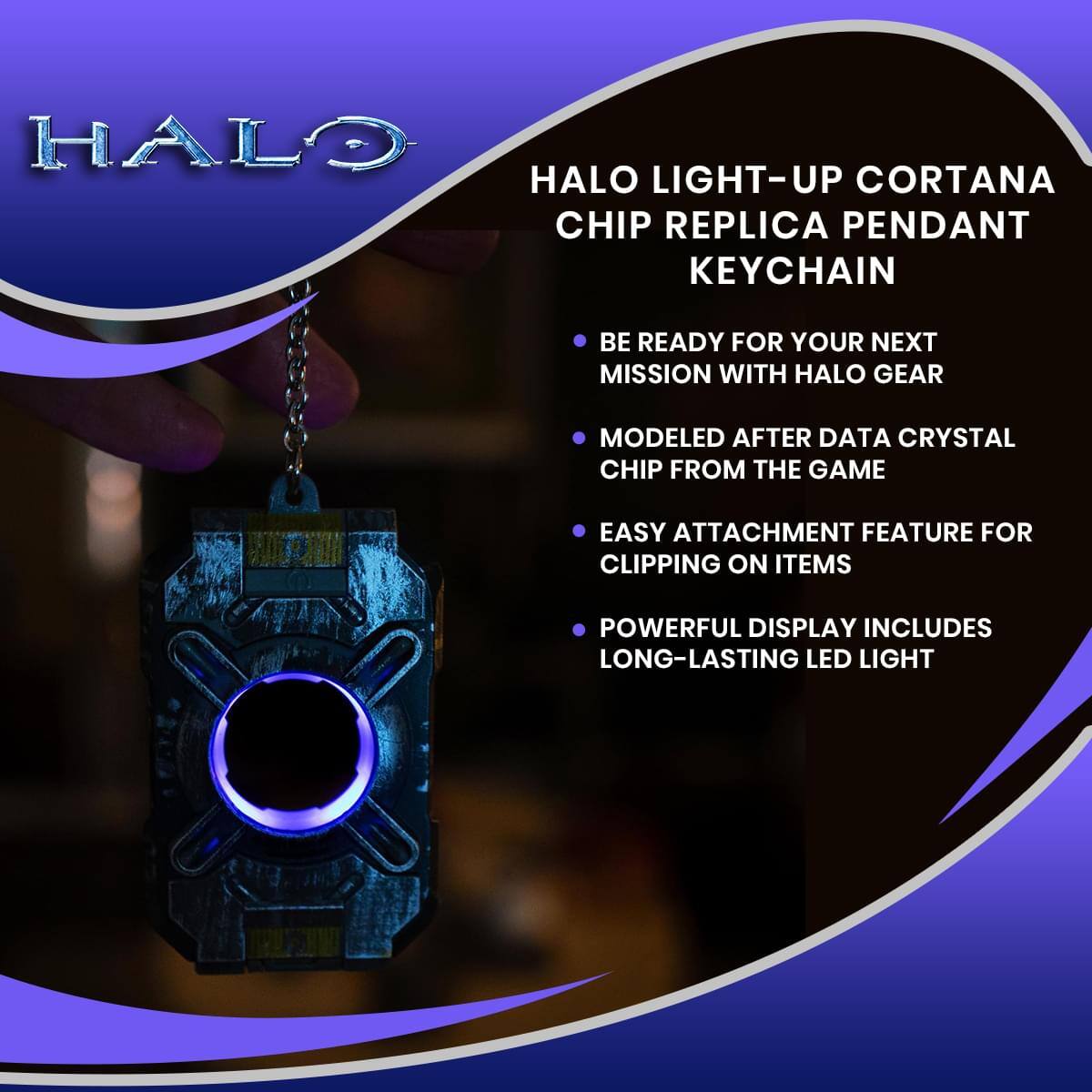HALO LIGHT-UP CORTANA CHIP REPLICA PENDANT KEYCHAIN

- BE READY FOR YOUR NEXT MISSION WITH HALO GEAR
- MODELED AFTER DATA CRYSTAL CHIP FROM THE GAME
- EASY ATTACHMENT FEATURE FOR CLIPPING ON ITEMS
- POWERFUL DISPLAY INCLUDES LONG-LASTING LED LIGHT