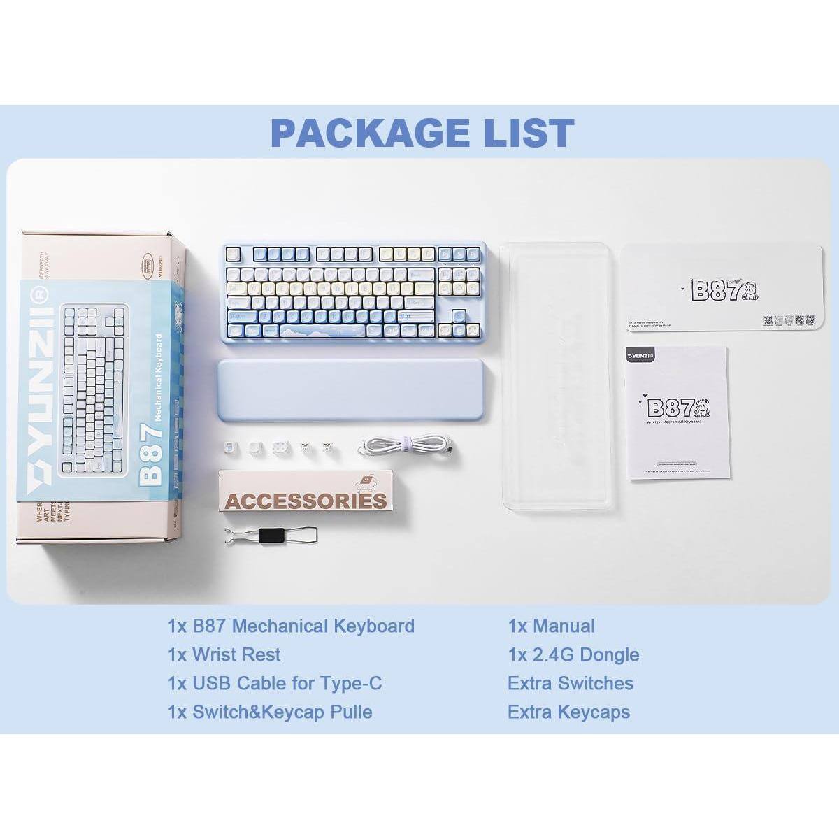 PACKAGE LIST

1x B87 Mechanical Keyboard  
1x Wrist Rest  
1x USB Cable for Type-C  
1x Switch&Keycap Puller  
1x Manual  
1x 2.4G Dongle  
Extra Switches  
Extra Keycaps