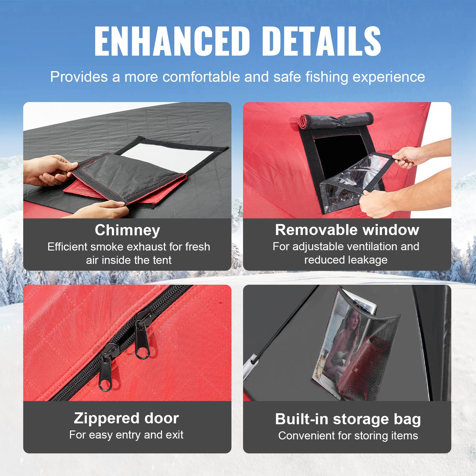 ENHANCED DETAILS  
Provides a more comfortable and safe fishing experience  

Chimney  
Efficient smoke exhaust for fresh air inside the tent  

Removable window  
For adjustable ventilation and reduced leakage  

Zippered door  
For easy entry and exit  

Built-in storage bag  
Convenient for storing items