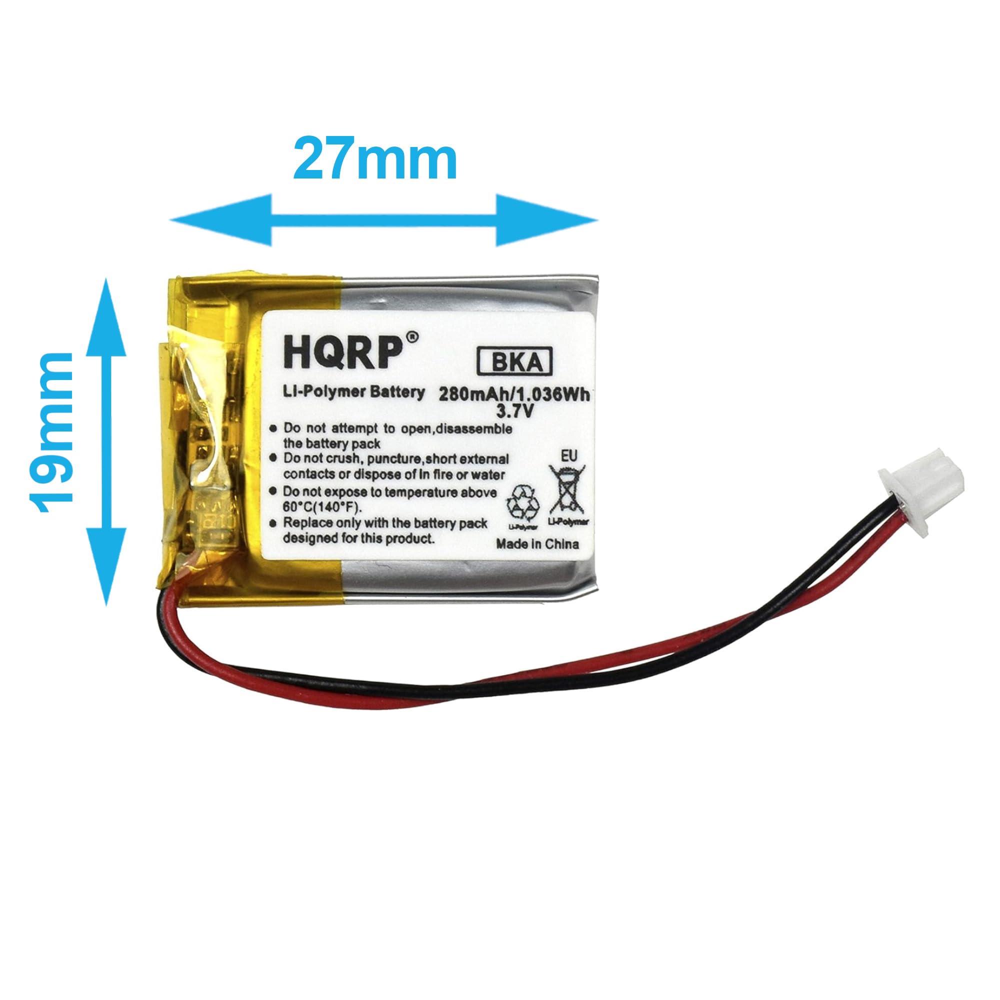 27mm 19mm HQRP Li-Polymer Battery 280mAh/1.036Wh 3.7V

Do not attempt to open, disassemble the battery pack.
Do not crush, puncture, short external contacts or dispose of in fire or water.
Do not expose to temperature above 60°C (140°F).
Replace only with the battery pack designed for this product.

Made in China