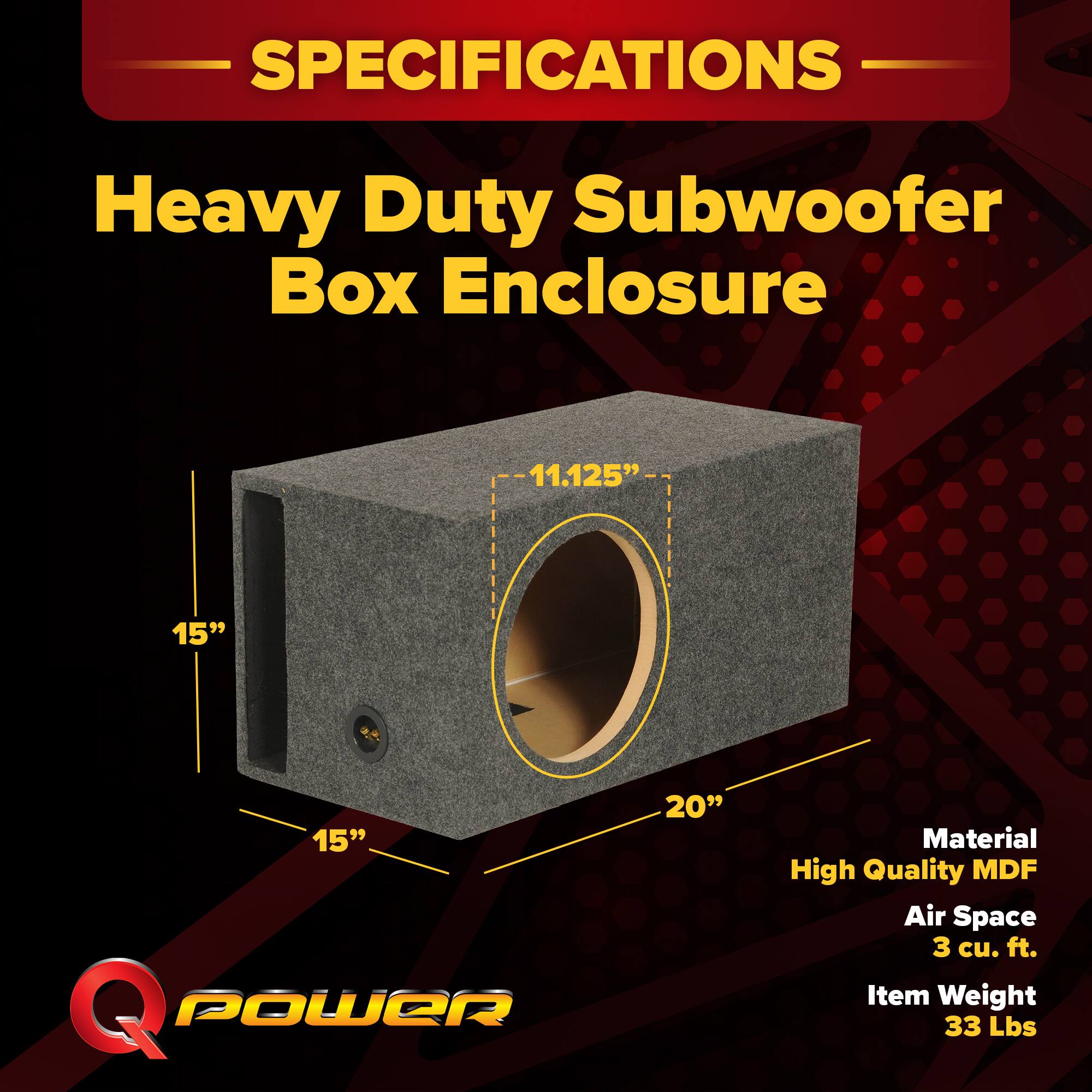 SPECIFICATIONS  
Heavy Duty Subwoofer Box Enclosure  
11.125" x 15" x 15"  
Q POWER  
Material: High Quality MDF  
Air Space: 3 cu. ft.  
Item Weight: 33 Lbs