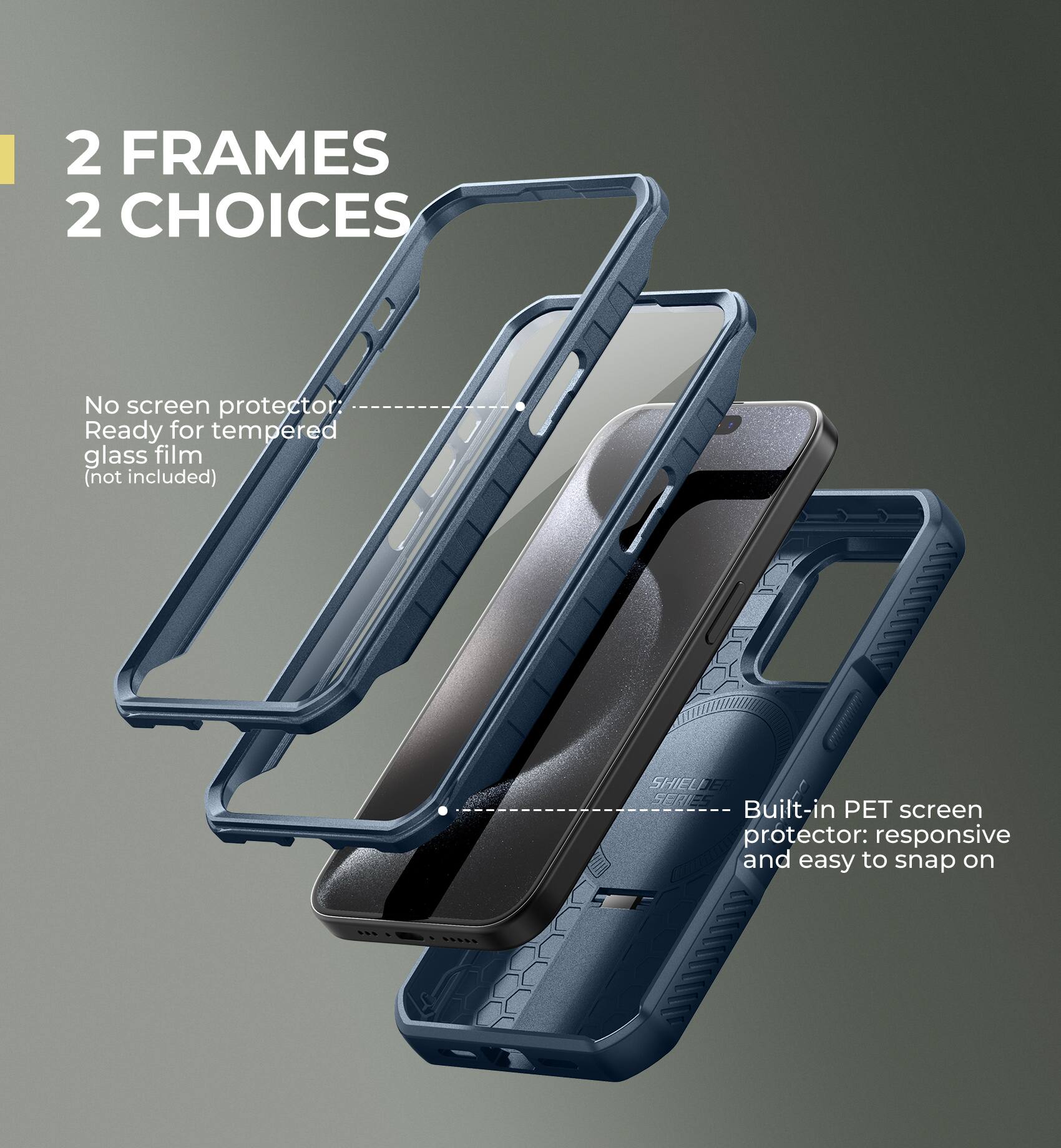 2 FRAMES 2 CHOICES

No screen protector
Ready for tempered glass film (not included)

SHIELDER SERIES
Built-in PET screen protector: responsive and easy to snap on