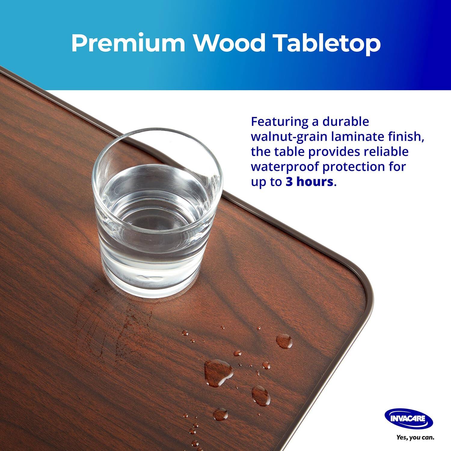 Premium Wood Tabletop

Featuring a durable walnut-grain laminate finish, the table provides reliable waterproof protection for up to 3 hours.

INVACARE
Yes, you can.
