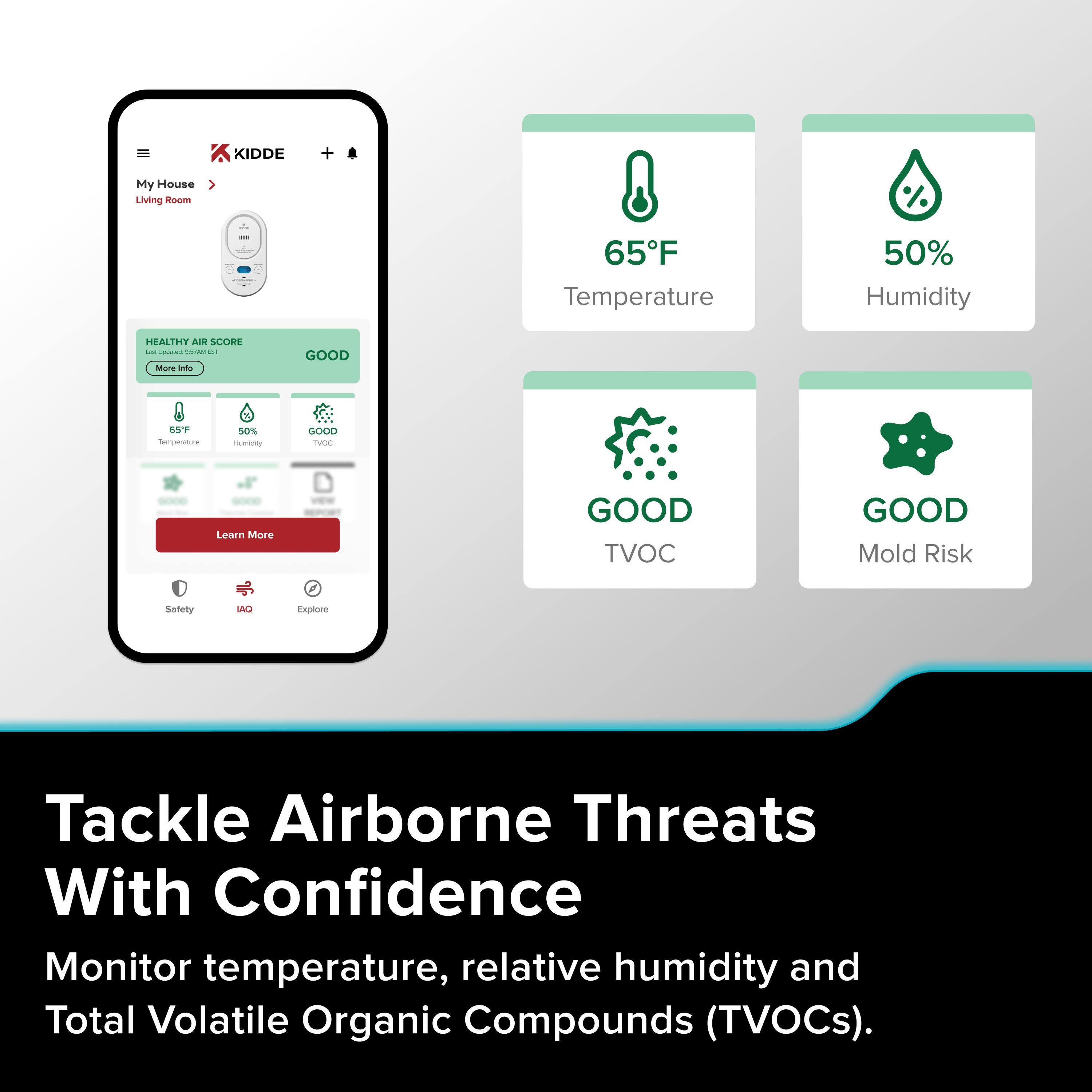 KIDDE My House Living Room  
65°F Temperature  
50% Humidity  
HEALTHY Air SCORE - GOOD  

Temperature: 65°F  
Humidity: 50%  
TVOC: GOOD  
Mold Risk: GOOD  

Learn More  
Safety  
IAQ  
Explore  

Tackle Airborne Threats With Confidence  
Monitor temperature, relative humidity and Total Volatile Organic Compounds (TVOCs).