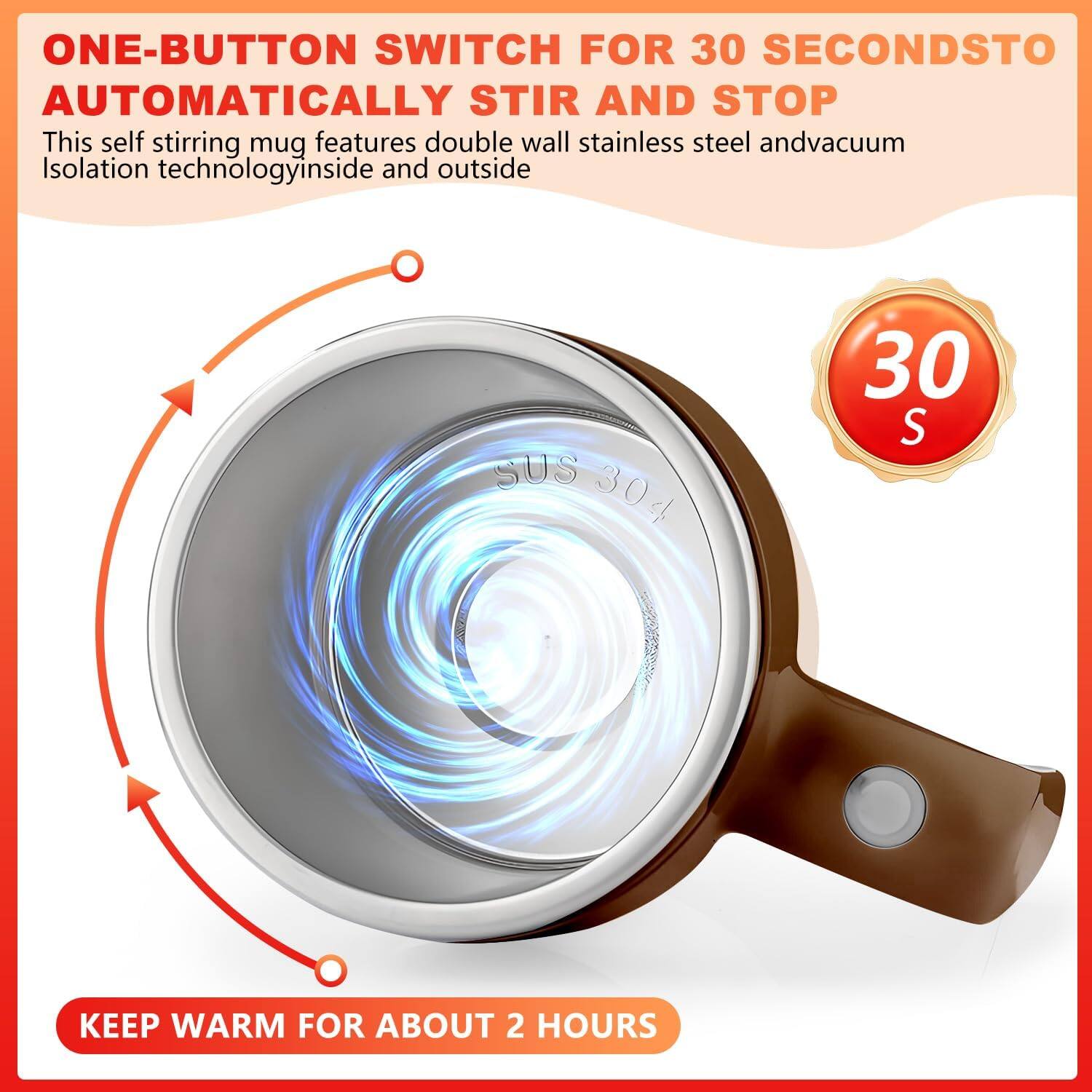 ONE-BUTTON SWITCH FOR 30 SECONDS TO AUTOMATICALLY STIR AND STOP

This self stirring mug features double wall stainless steel and vacuum Isolation technology inside and outside

KEEP WARM FOR ABOUT 2 HOURS