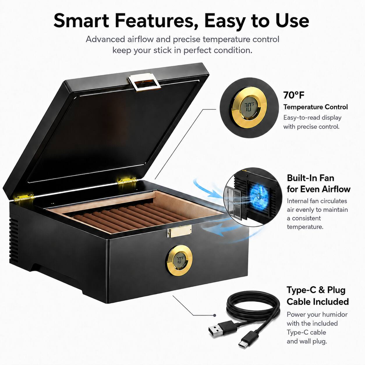 Smart Features, Easy to Use

Advanced airflow and precise temperature control keep your stick in perfect condition.

70°F Temperature Control
Easy-to-read display with precise control.

Built-In Fan for Even Airflow
Internal fan circulates air evenly to maintain a consistent temperature.

Type-C & Plug Cable Included
Power your humidor with the included Type-C cable and wall plug.