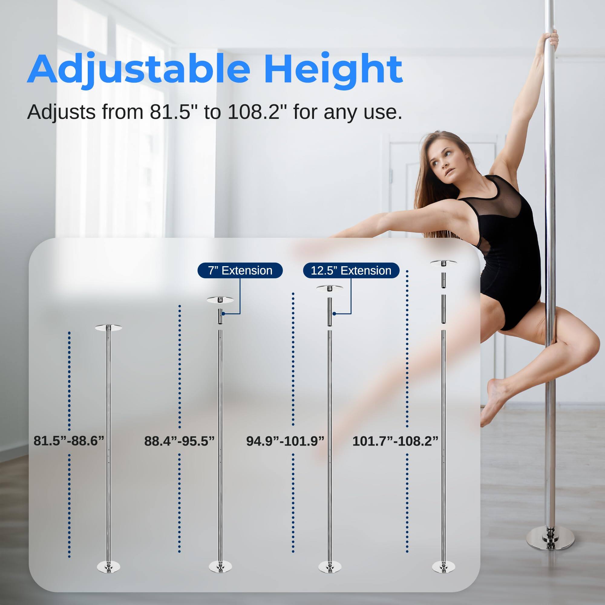 Adjustable Height  
Adjusts from 81.5" to 108.2" for any use.  

7" Extension  
81.5"-88.6"  

12.5" Extension  
88.4"-95.5"  
94.9"-101.9"  
101.7"-108.2"
