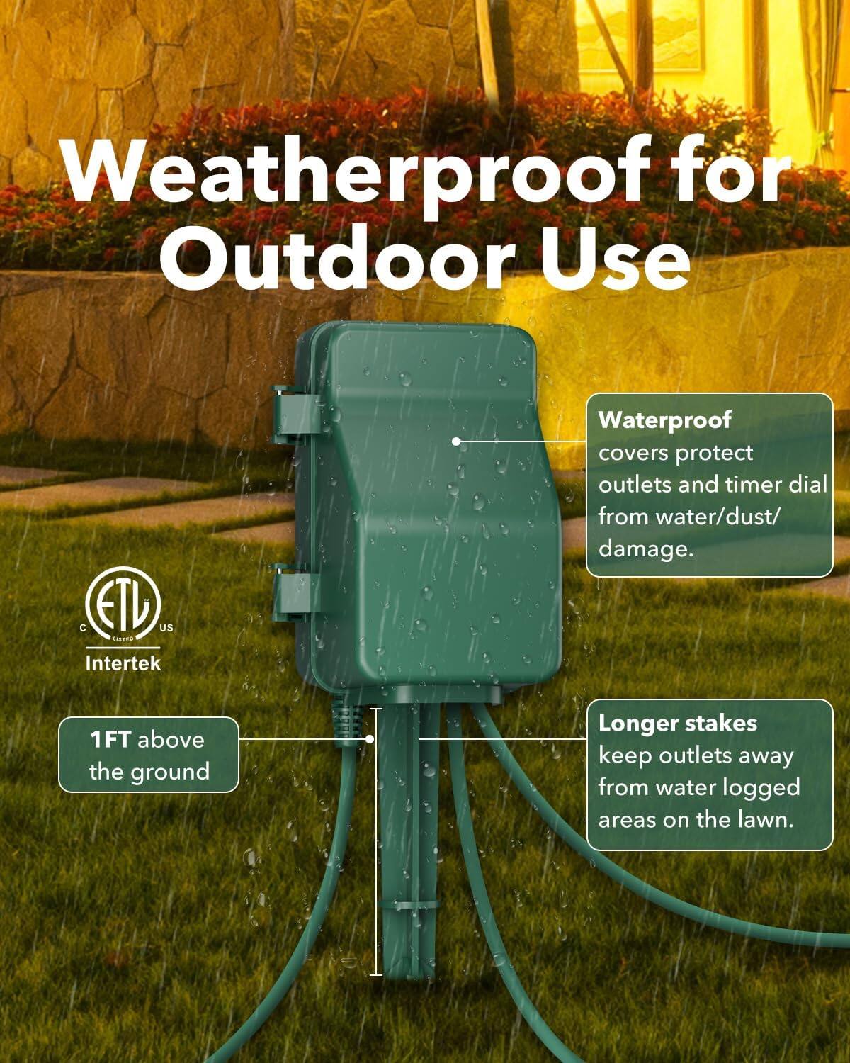 Weatherproof for Outdoor Use

- Waterproof covers protect outlets and timer dial from water/dust/damage.
- Longer stakes keep outlets away from waterlogged areas on the lawn.
- 1FT above the ground

Certifications:
- C ETL US
- Intertek