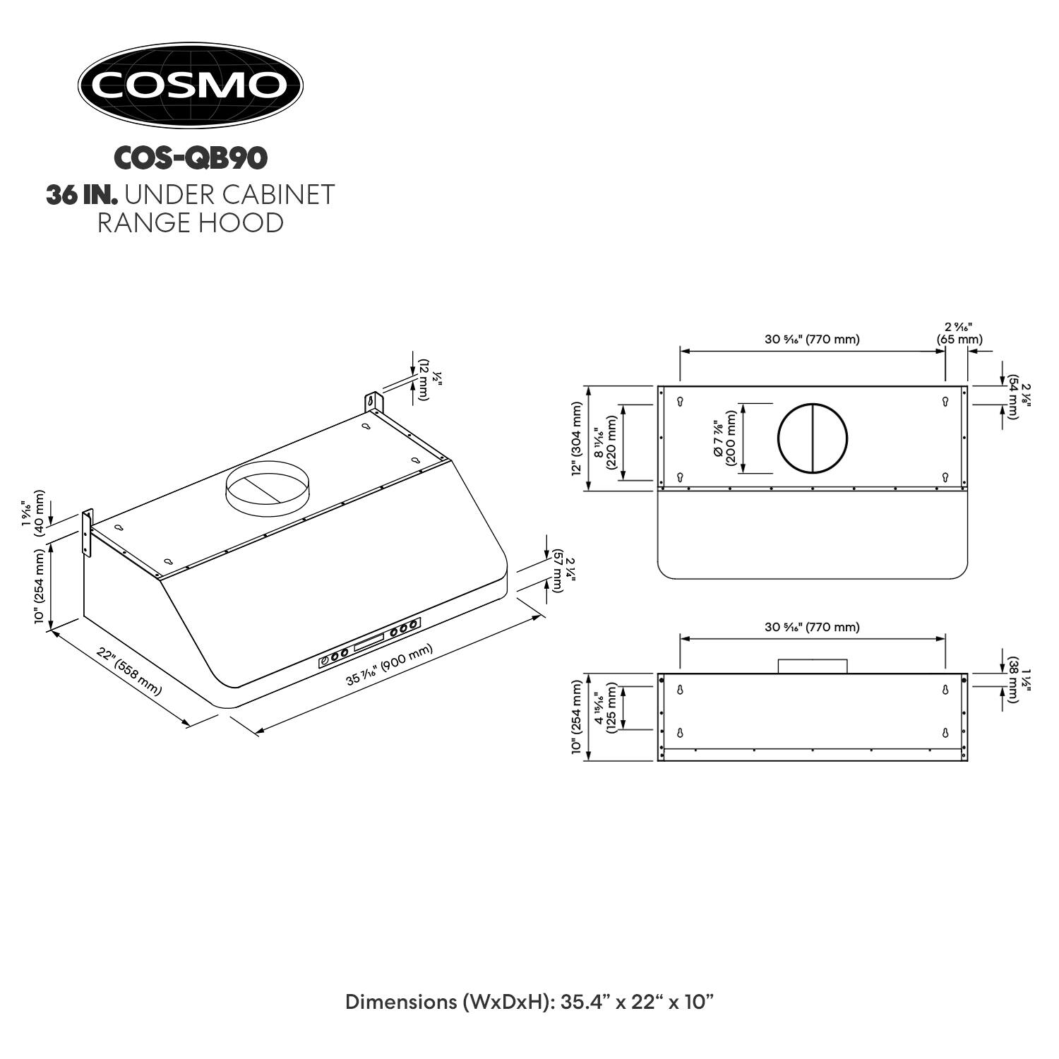 COSMO COS-QB90 36 IN. UNDER CABINET RANGE HOOD

Dimensions (WxDxH): 35.4" x 22" x 10"

- Width: 35 1/2" (900 mm)
- Depth: 22" (558 mm)
- Height: 10" (254 mm)
- Top to Bottom: 10 1/2" (264 mm)
- Side to Side: 30 1/2" (770 mm)
- Front to Rear: 30 1/2" (770 mm)
- Top to Bottom: 10 1/2" (264 mm)
- Side to Side: 30 1/2" (770 mm)
- Front to Rear: 30 1/2" (770 mm)
- Top to Bottom: 10 1/2" (264 mm)
- Side to Side: 30 1/2" (770 mm)
- Front to Rear: 30 1/2" (770 mm