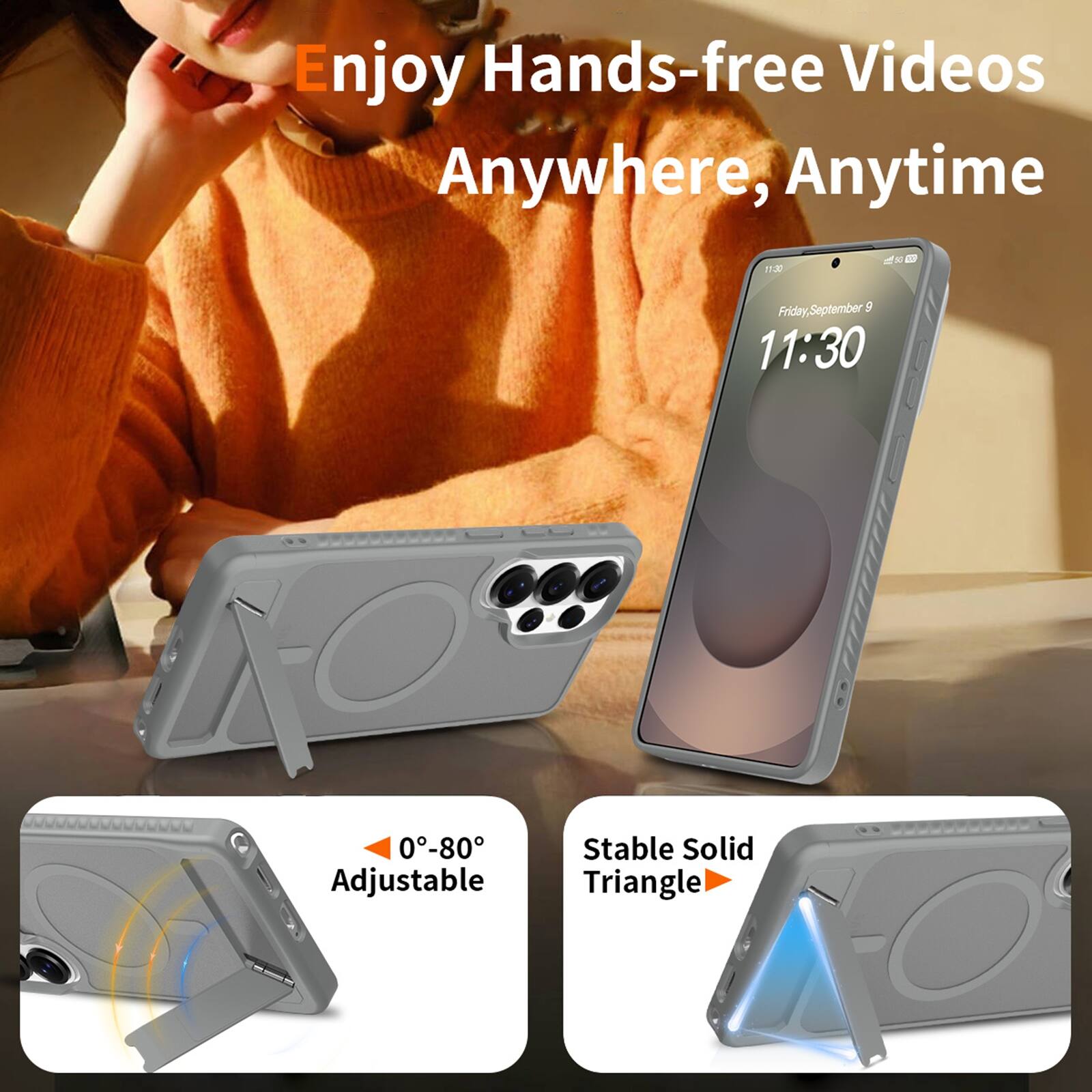 Enjoy Hands-free Videos Anywhere, Anytime

11:30

Friday, September 9

0°-80° Adjustable

Stable Solid Triangle