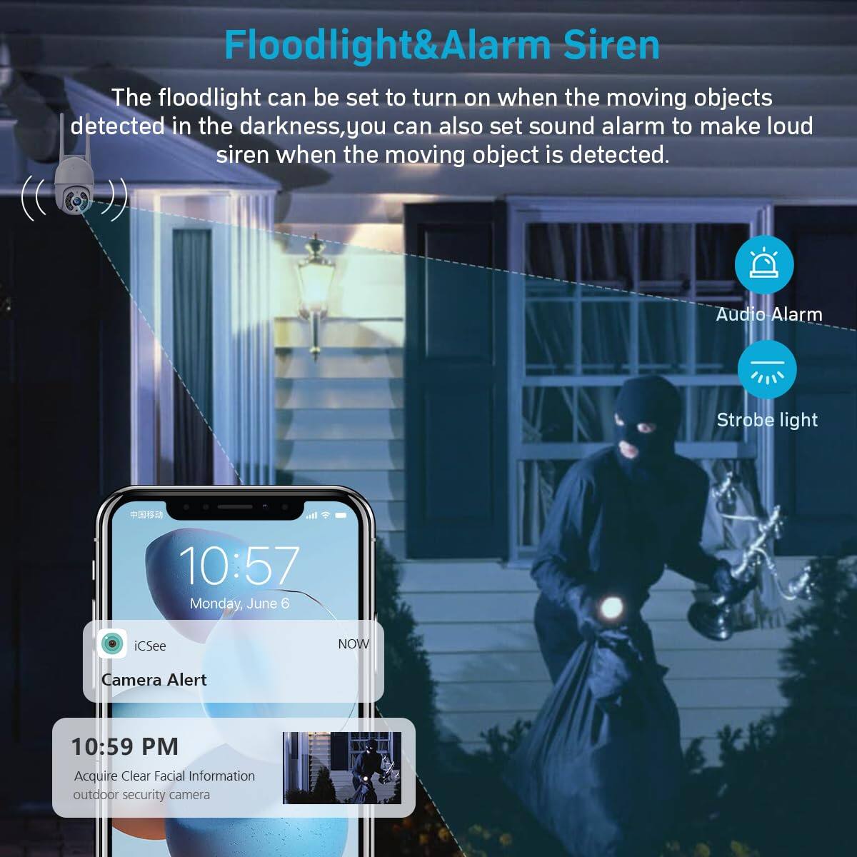 Floodlight & Alarm Siren

The floodlight can be set to turn on when the moving objects detected in the darkness, you can also set sound alarm to make loud siren when the moving object is detected.

Audio Alarm  
Strobe light

10:57  
Monday, June 6  
iSee  
Camera Alert

10:59 PM  
Acquire Clear Facial Information  
outdoor security camera