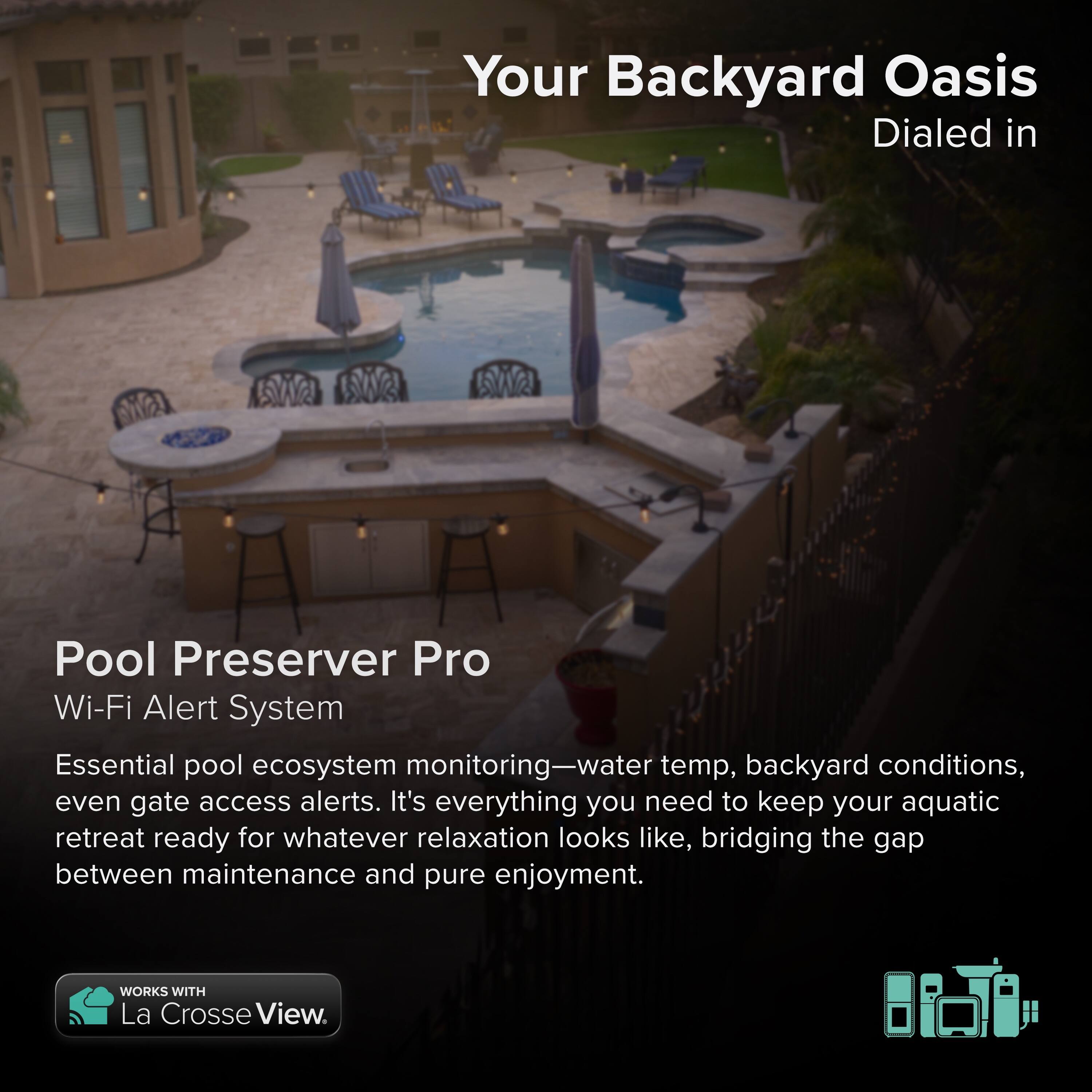 Your Backyard Oasis  
Dialed in  

Pool Preserver Pro  
Wi-Fi Alert System  

Essential pool ecosystem monitoring—water temp, backyard conditions, even gate access alerts. It's everything you need to keep your aquatic retreat ready for whatever relaxation looks like, bridging the gap between maintenance and pure enjoyment.  

WORKS WITH La Crosse View.