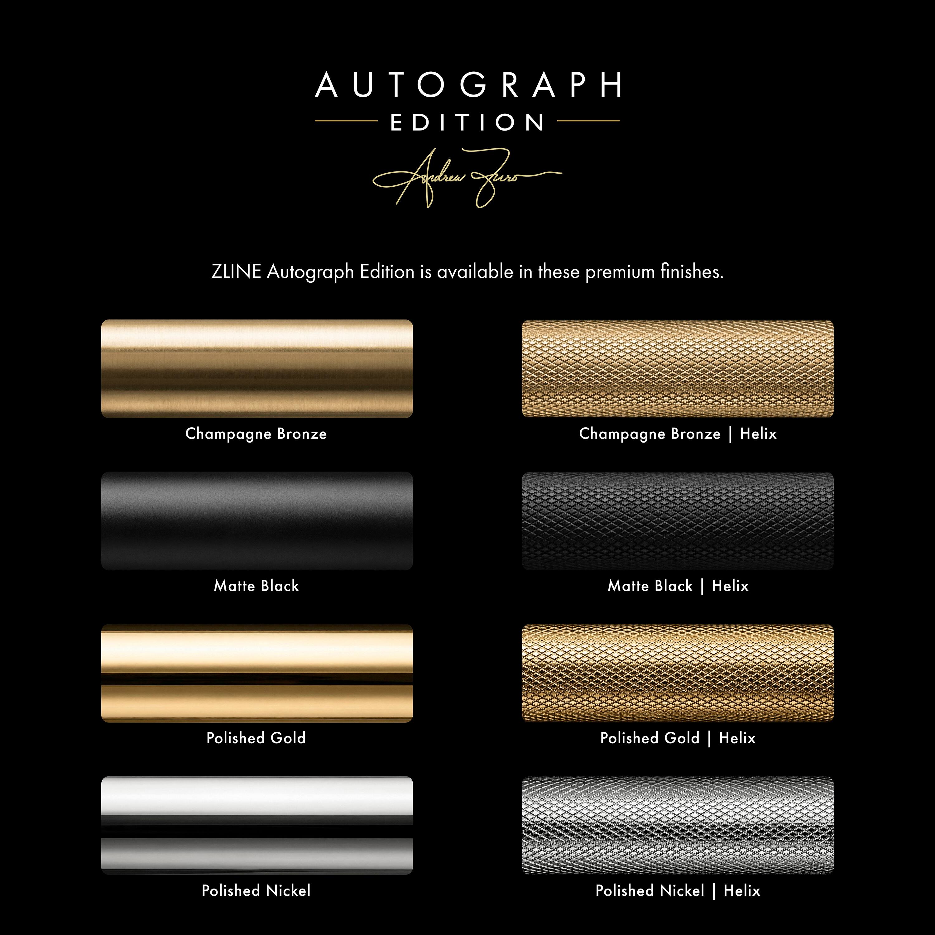 AUTOGRAPH EDITION

ZLINE Autograph Edition is available in these premium finishes.

- Champagne Bronze
- Matte Black
- Polished Gold
- Polished Nickel

- Champagne Bronze | Helix
- Matte Black | Helix
- Polished Gold | Helix
- Polished Nickel | Helix
