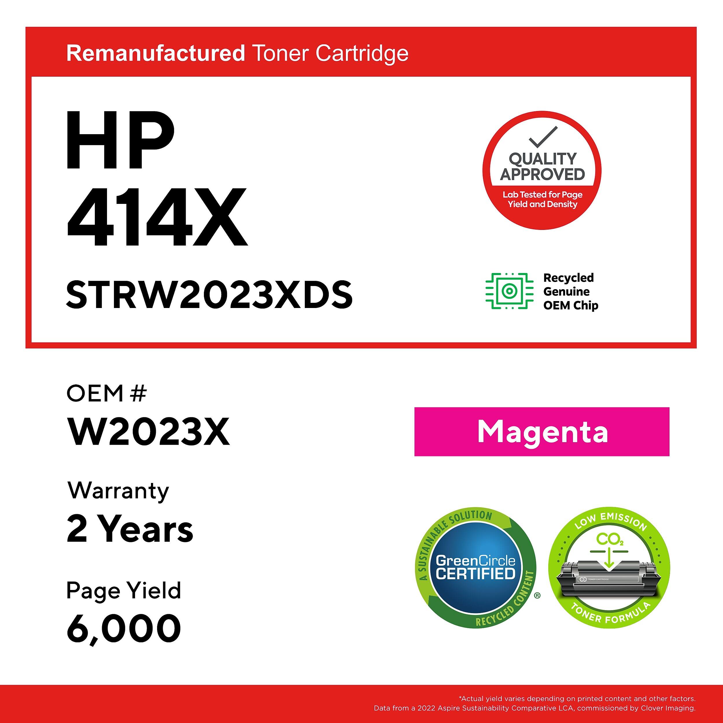 Remanufactured Toner Cartridge  
HP 414X  
STRW2023XDS  

QUALITY APPROVED  
Lab Tested for Page Yield and Density  

Recycled Genuine OEM Chip  
OEM # W2023X  

Magenta  

Warranty 2 Years  
Page Yield 6,000  

SOLUTION SUSTAINABLE CERTIFIED  
GreenCircle  
A CONTENT RECYCLED LOW EMISSION TONER FORMULA  

*Actual yield varies depending on printed content and other factors  
Data from a 2022 Aspire Sustainability Comparative LCA, commissioned by Clover Imaging.