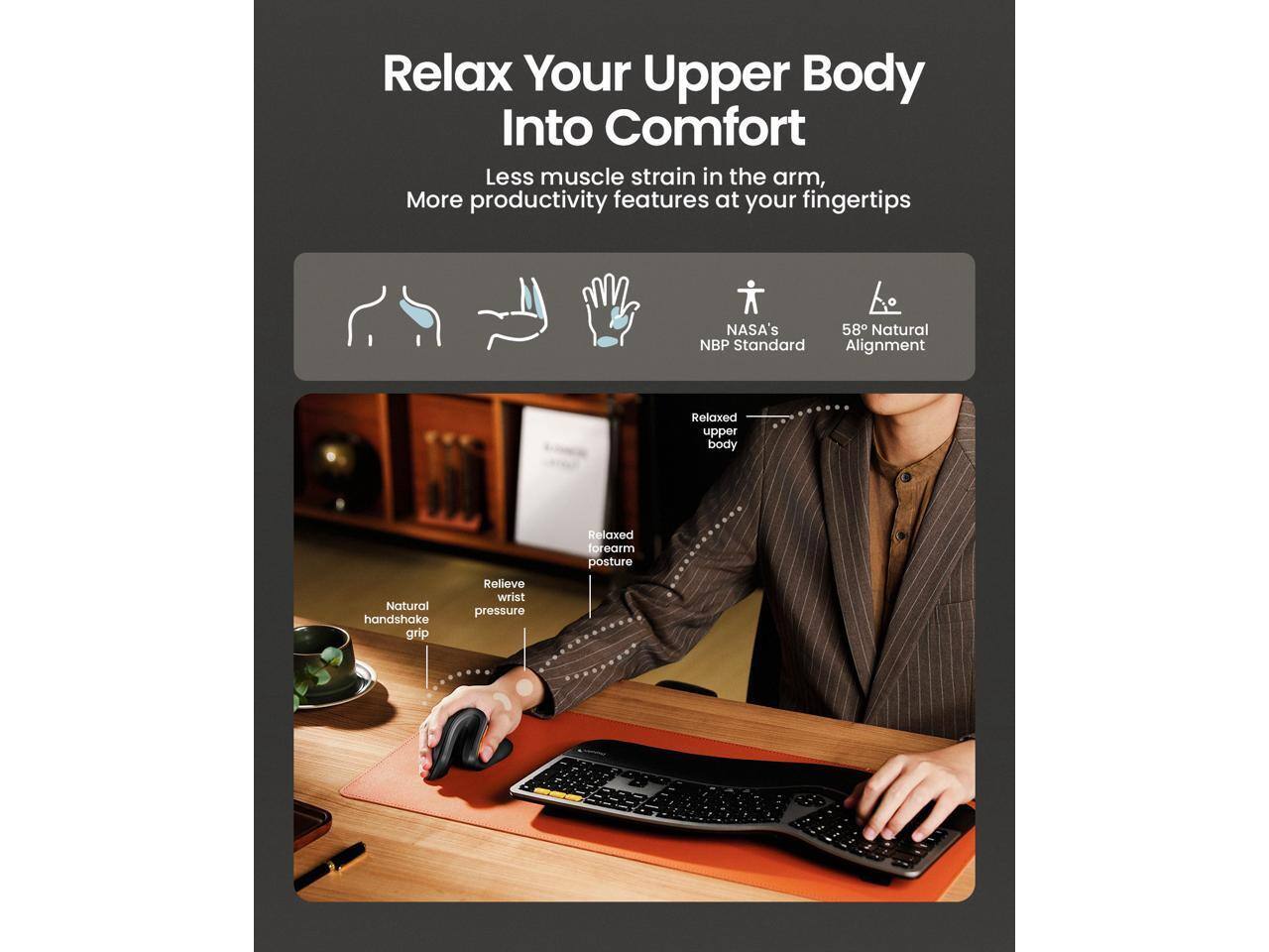 Relax Your Upper Body Into Comfort  
Less muscle strain in the arm, More productivity features at your fingertips  
NASA's 58° Natural NBP Standard Alignment  
Relaxed upper body  
Natural handshake grip  
Relieve wrist pressure  
Relaxed forearm posture