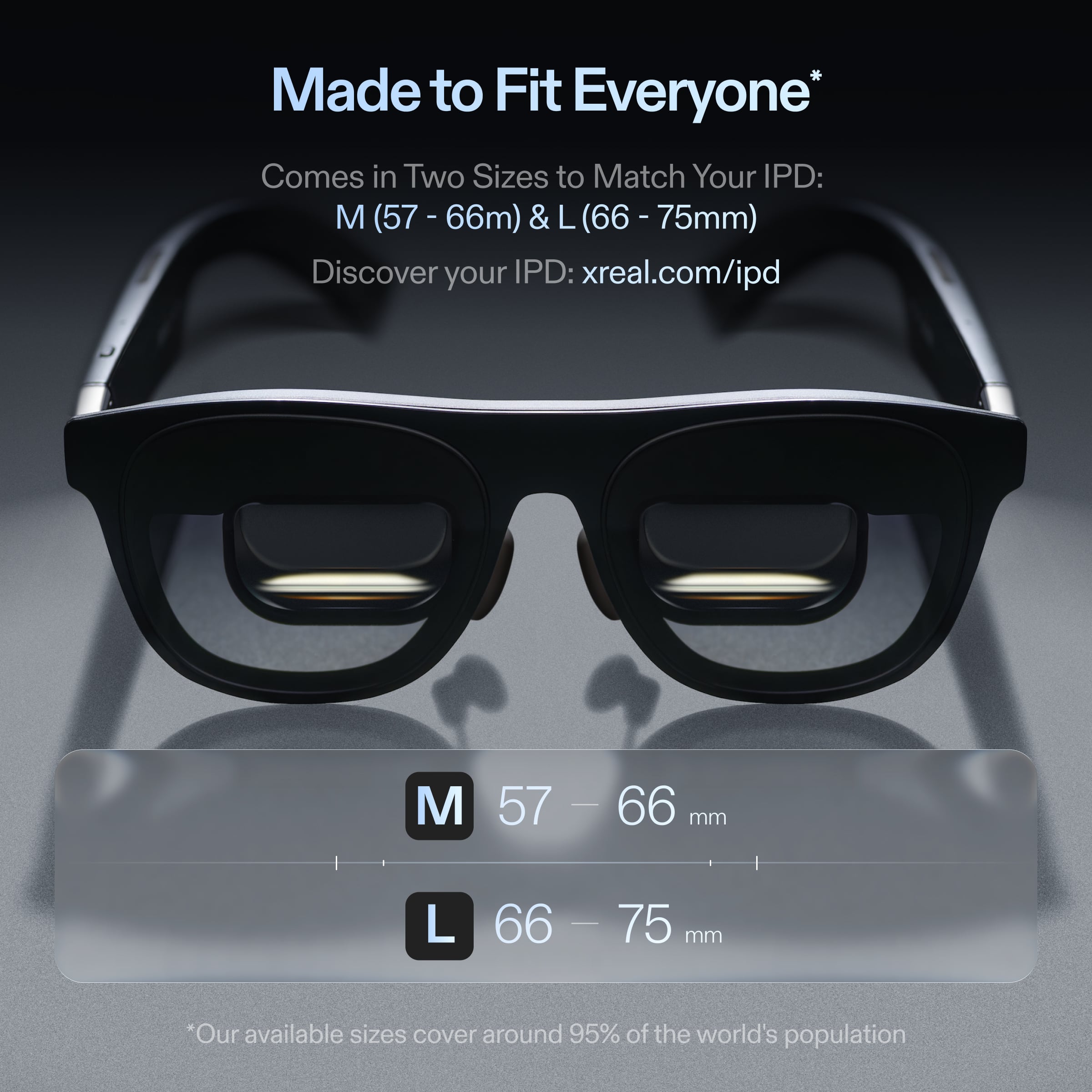 Made to Fit Everyone
Comes in Two Sizes to Match Your IPD: M (57 - 66mm) & L (66 - 75mm)
Discover your IPD: xreal.com/ipd
M 57 - 66 mm
L 66 - 75 mm
*Our available sizes cover around 95% of the world's population