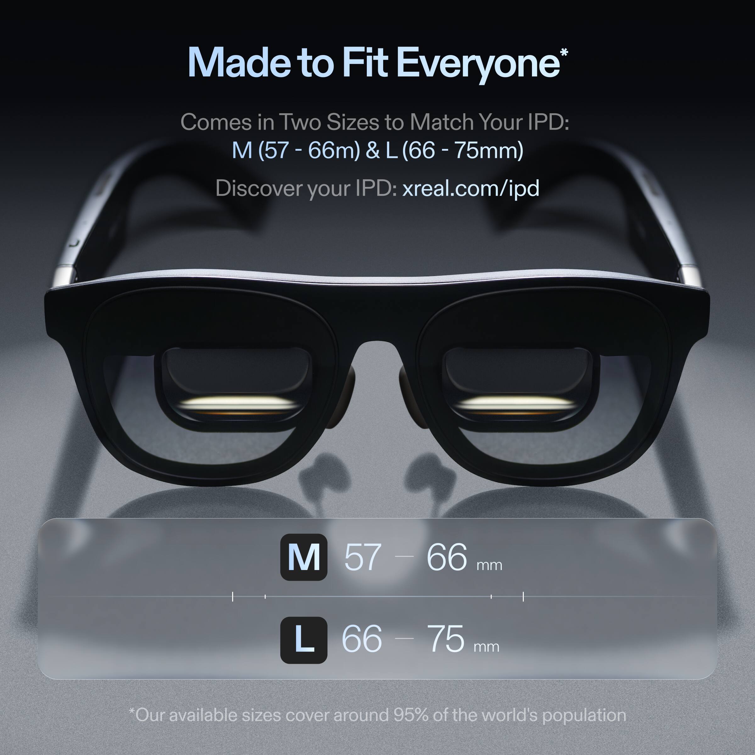 Made to Fit Everyone
Comes in Two Sizes to Match Your IPD: M (57 - 66mm) & L (66 - 75mm)
Discover your IPD: xreal.com/ipd
M 57 - 66 mm
L 66 - 75 mm
*Our available sizes cover around 95% of the world's population