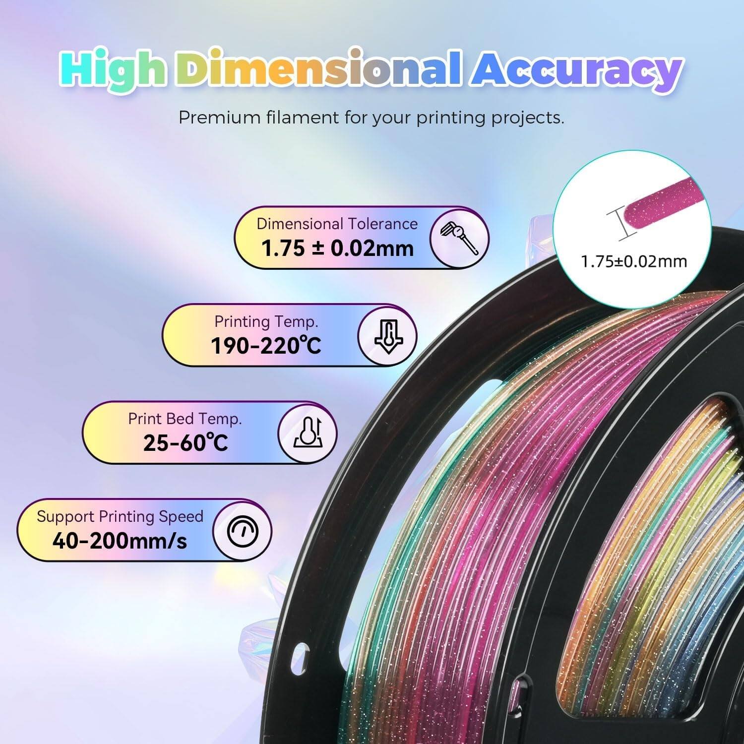High Dimensional Accuracy  
Premium filament for your printing projects.  

Dimensional Tolerance  
1.75 ± 0.02mm  

Printing Temp.  
190-220°C  

Print Bed Temp.  
25-60°C  

Support Printing Speed  
40-200mm/s