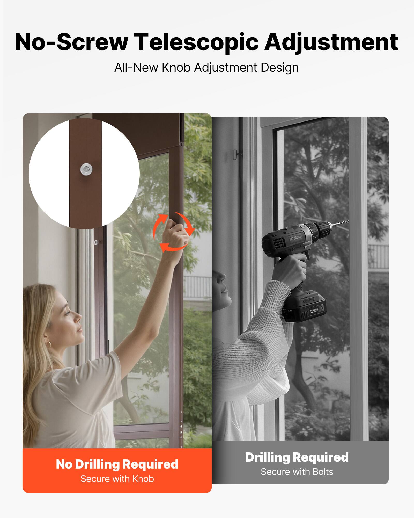 No-Screw Telescopic Adjustment  
All-New Knob Adjustment Design  

No Drilling Required  
Secure with Knob  

Drilling Required  
Secure with Bolts