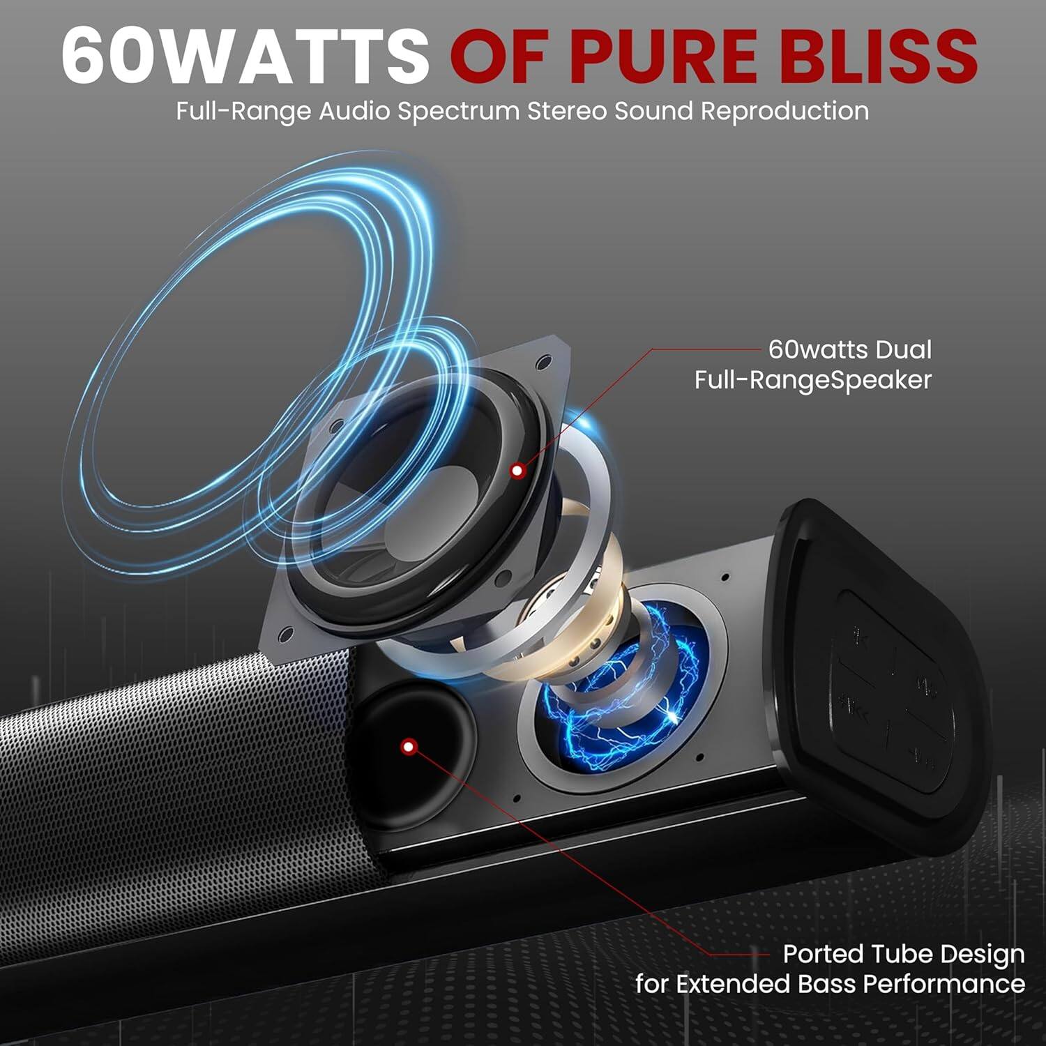 60WATTS OF PURE BLISS  
Full-Range Audio Spectrum Stereo Sound Reproduction  

60watts Dual Full-Range Speaker  
Ported Tube Design for Extended Bass Performance
