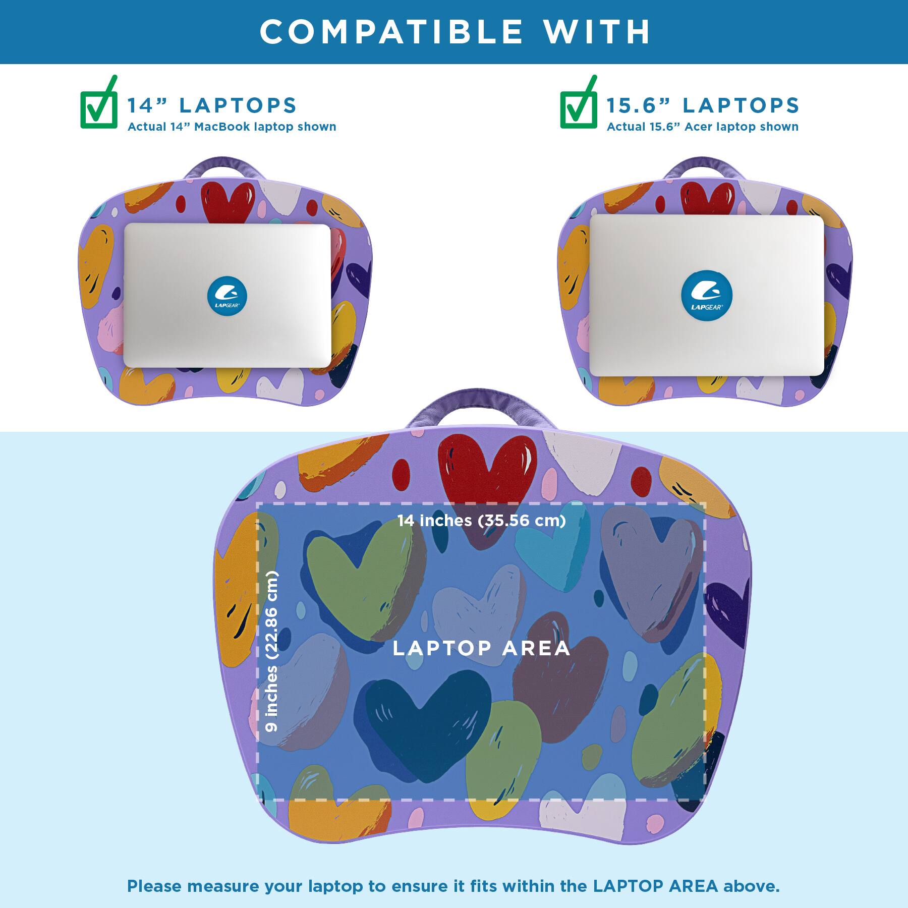 COMPATIBLE WITH

14" LAPTOPS  
Actual 14" MacBook laptop shown

15.6" LAPTOPS  
Actual 15.6" Acer laptop shown

LAPTOP AREA  
14 inches (35.56 cm)  
9 inches (22.86 cm)

Please measure your laptop to ensure it fits within the LAPTOP AREA above.