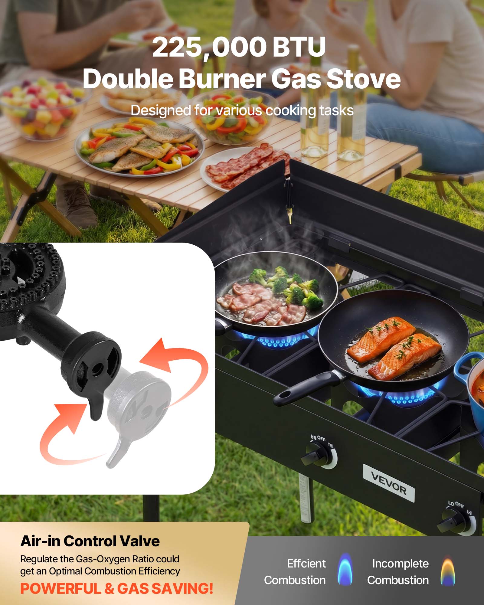 225,000 BTU Double Burner Gas Stove  
Designed for various cooking tasks  

Air-in Control Valve  
Regulate the Gas-Oxygen Ratio to get an Optimal Combustion Efficiency  
POWERFUL & GAS SAVING!  

Efficient Combustion  
Incomplete Combustion