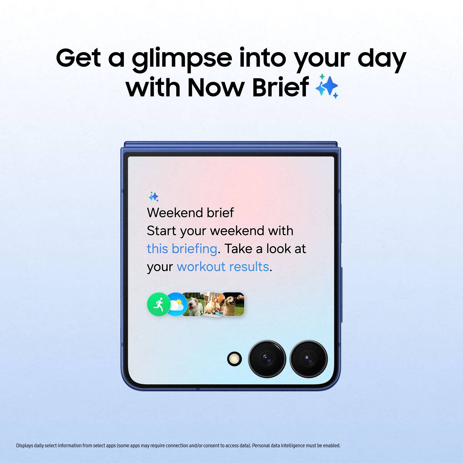 Get a glimpse into your day with Now Brief

Weekend brief
Start your weekend with this briefing. Take a look at your workout results.

Displays daily select information from select apps (some apps may require connection and/or consent to access data) Personal data intelligence must be enabled.