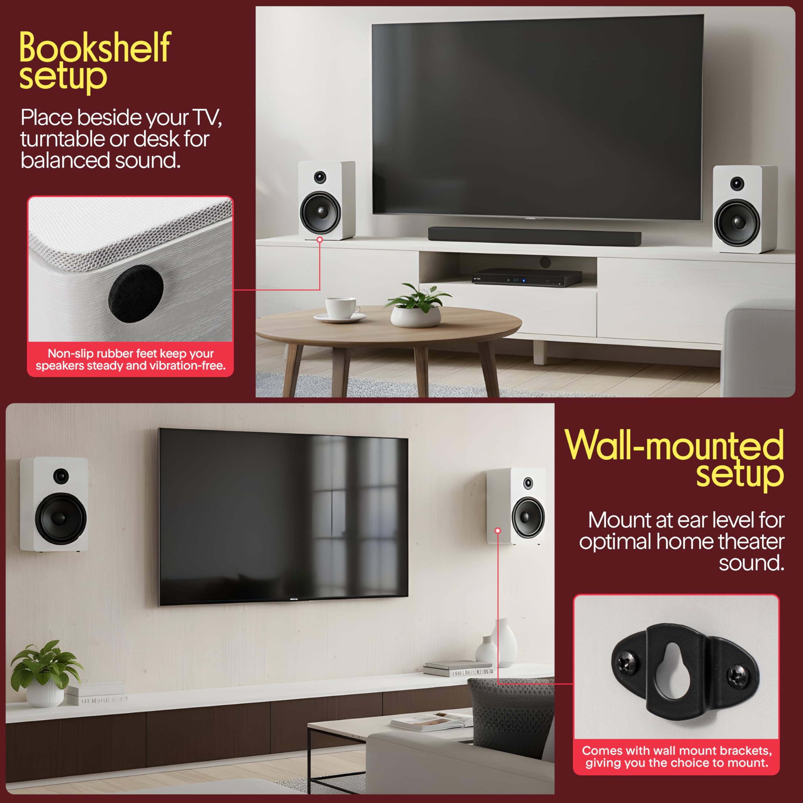 Bookshelf setup  
Place beside your TV, turntable or desk for balanced sound.  
Non-slip rubber feet keep your speakers steady and vibration-free.  

Wall-mounted setup  
Mount at ear level for optimal home theater sound.  
Comes with wall mount brackets, giving you the choice to mount.