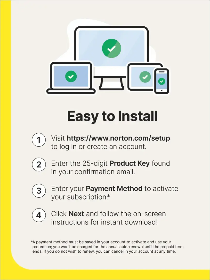 Easy to Install:
1. Visit <https://www.norton.com/setup> to log in or create an account.
2. Enter the 25-digit Product Key found in your confirmation email.
3. Enter your Payment Method to activate your subscription.
4. Click Next and follow the on-screen instructions for instant download!

Note: A payment method must be saved in your account to activate and use your protection; you won't be charged for the annual auto-renewal until the prepaid term ends. If you do not wish to renew, you can cancel in your account at any time.