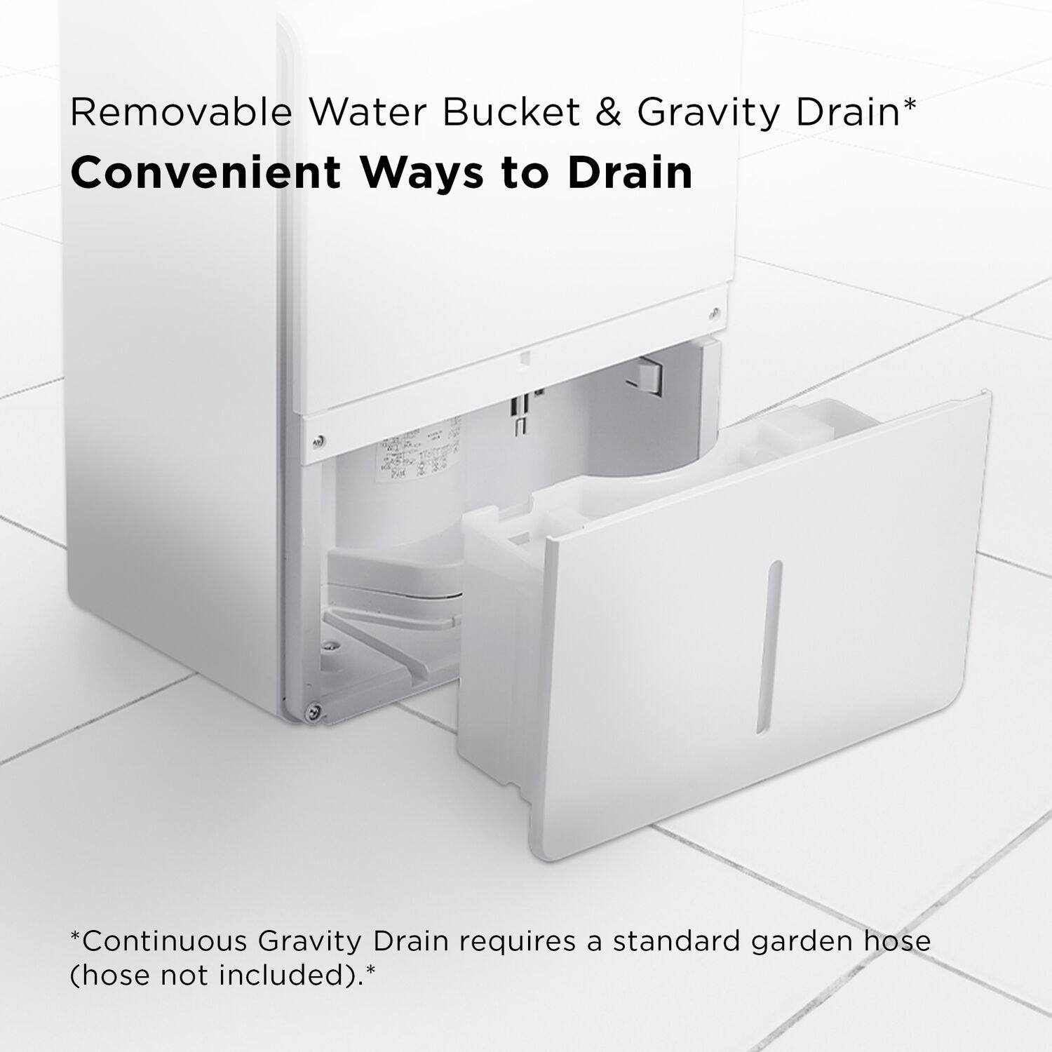 Removable Water Bucket & Gravity Drain Convenient Ways to Drain Continuous Gravity Drain requires a standard garden hose (hose not included).