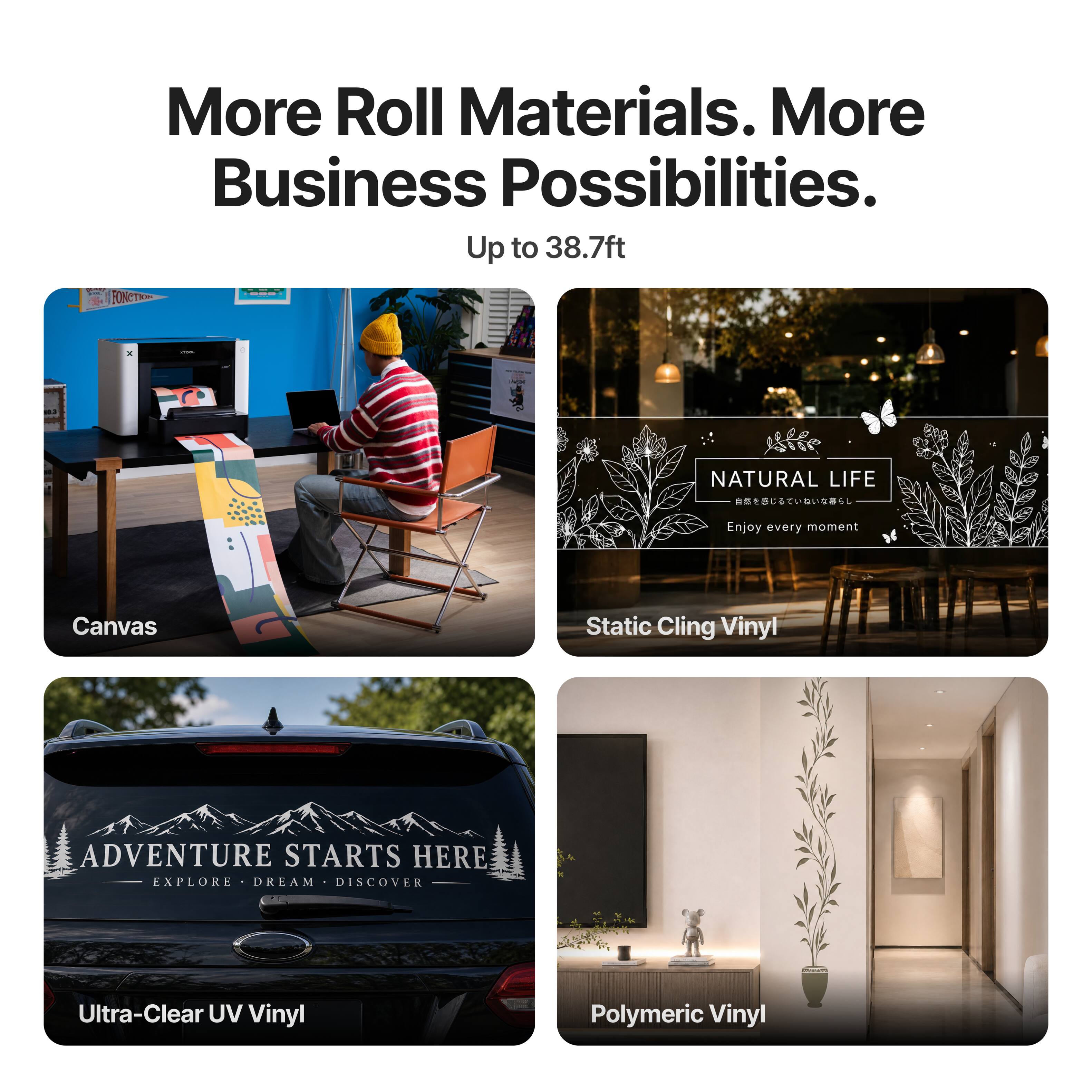 More Roll Materials. More Business Possibilities. Up to 38.7ft

FONCTION

NATURAL LIFE 
Enjoy every moment

Canvas

Static Cling Vinyl

ADVENTURE STARTS HERE EXPLORE DREAM DISCOVER

Ultra-Clear UV Vinyl

Polymeric Vinyl