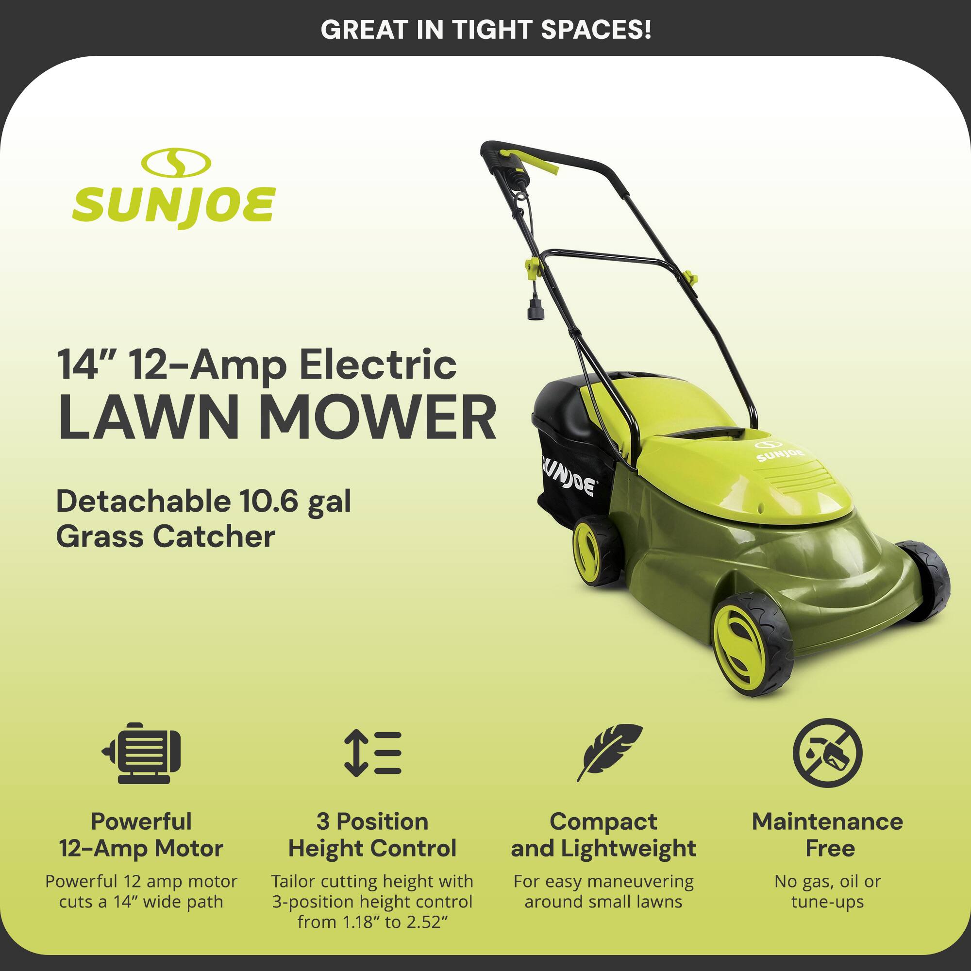GREAT IN TIGHT SPACES!  
SUNJOE 14" 12-Amp Electric LAWN MOWER  
Detachable 10.6 gal Grass Catcher  

Powerful 12-Amp Motor  
- Powerful 12-amp motor cuts a 14" wide path  

3 Position Height Control  
- 3-position height control from 1.18" to 2.52"  

Compact and Lightweight  
- For easy maneuvering around small lawns  

Maintenance Free  
- No gas, oil or tune-ups
