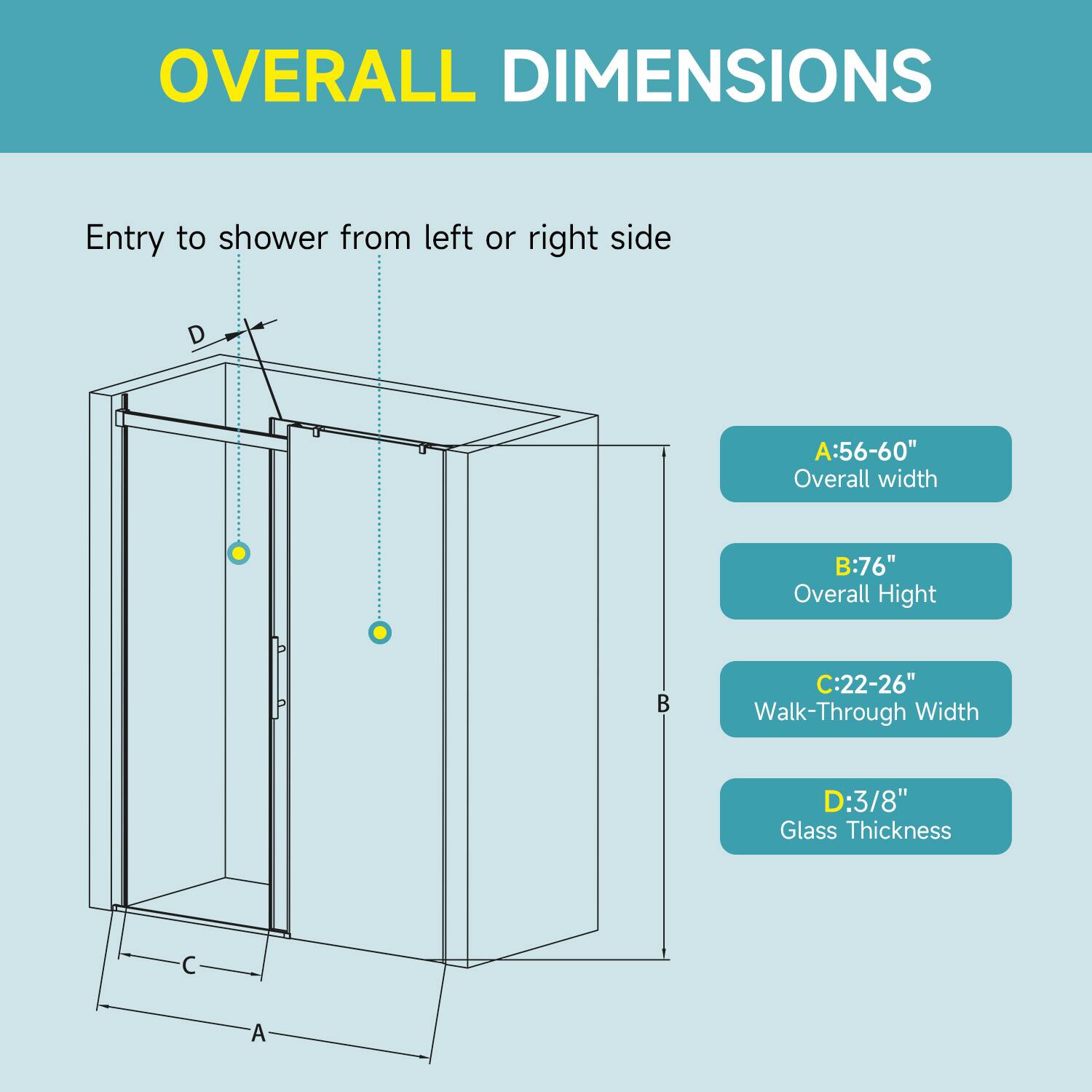 OVERALL DIMENSIONS  
Entry to shower from left or right side  

A: 56-60" Overall width  
B: 76" Overall Height  
C: 22-26" Walk-Through Width  
D: 3/8" Glass Thickness