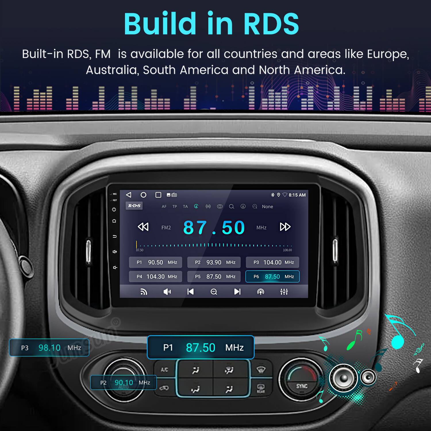 Build in RDS  
Built-in RDS, FM is available for all countries and areas like Europe, Australia, South America and North America.  

8:15 AM  
-12-8 AF TF TA D  
1 None = FM2 87.50 MHz D a130 108.00 d P1 90.50 H2 P2 93.90 MHz P3 104.00 MHz P4 104.30 MHZ P5 87.50 MH2 P3 98.10 DoMgUi MHz A/C P1 87.50 MHz P2 90.10 MHz P6 87.50 MHz  

EI SYNC BLAR