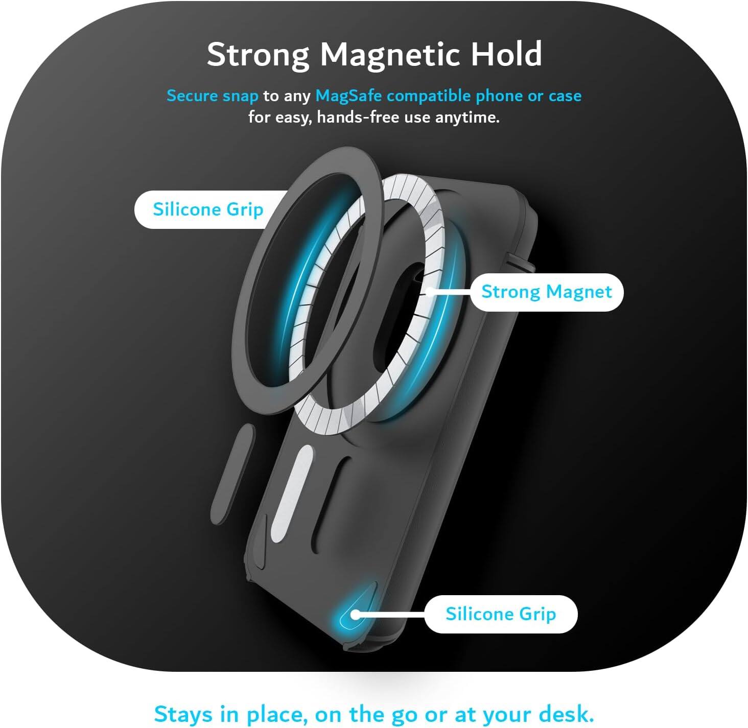 Strong Magnetic Hold  
Secure snap to any MagSafe compatible phone or case for easy, hands-free use anytime.  

Silicone Grip  
Strong Magnet  
Silicone Grip  

Stays in place, on the go or at your desk.