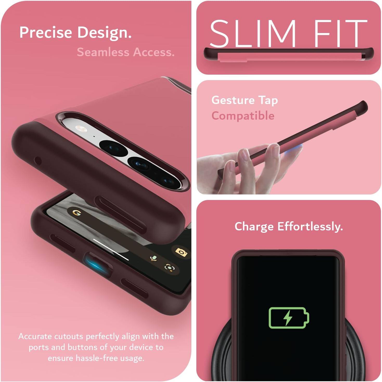 Precise Design.  
Seamless Access.  

SLIM FIT  

Gesture Tap Compatible  

Charge Effortlessly.  

Accurate cutouts perfectly align with the ports and buttons of your device to ensure hassle-free usage.