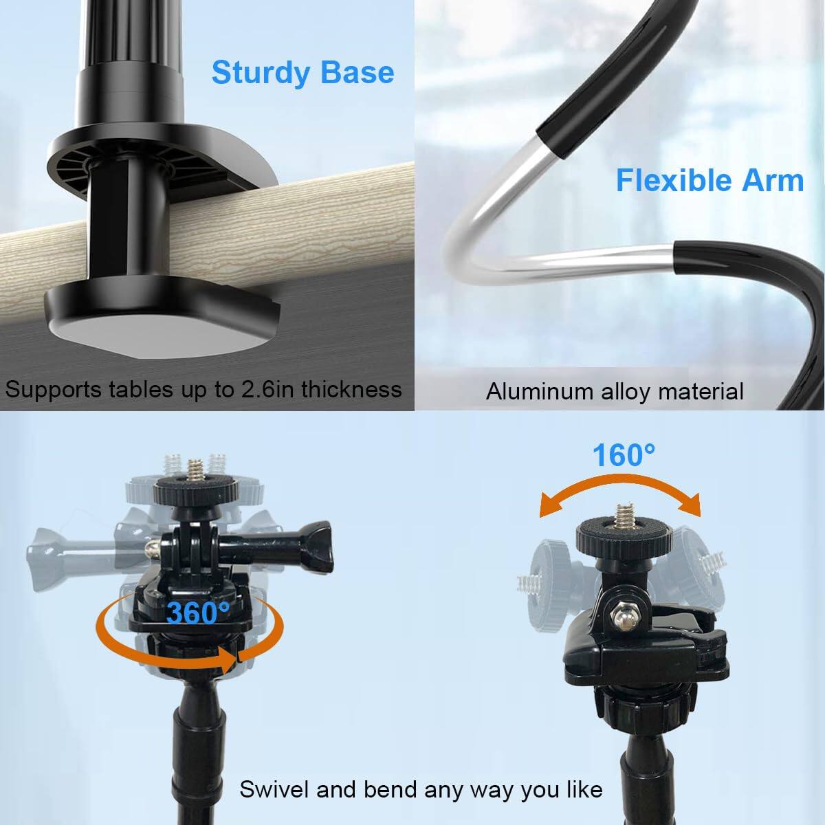 - Sturdy Base
  - Supports tables up to 2.6in thickness

- Flexible Arm
  - Aluminum alloy material

- Swivel and bend any way you like
  - 360°
  - 160°