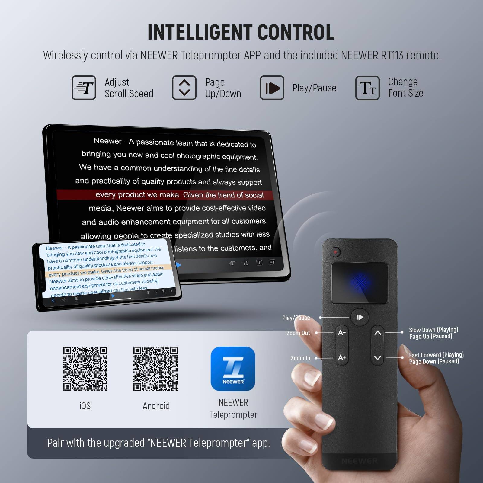 INTELLIGENT CONTROL

Wirelessly control via NEEWER Teleprompter APP and the included NEEWER RT113 remote.

- Adjust Scroll Speed
- Page Up/Down
- Play/Pause
- Change Font Size

Neewer - A passionate team that is dedicated to bringing you new and cool photographic equipment. We have a common understanding of the fine details and practicality of quality products and always support every product we make. Given the trend of social media, Neewer aims to provide cost-effective video and audio enhancement equipment for all customers, allowing people to create specialized studios with less.

Pair with the upgraded "NEEWER Teleprompter" app.

Slow Down [Playing] Page Up [Paused]
Fast Forward [Playing] Page Down [Paused]

iOS Android

NEEWER Teleprompter