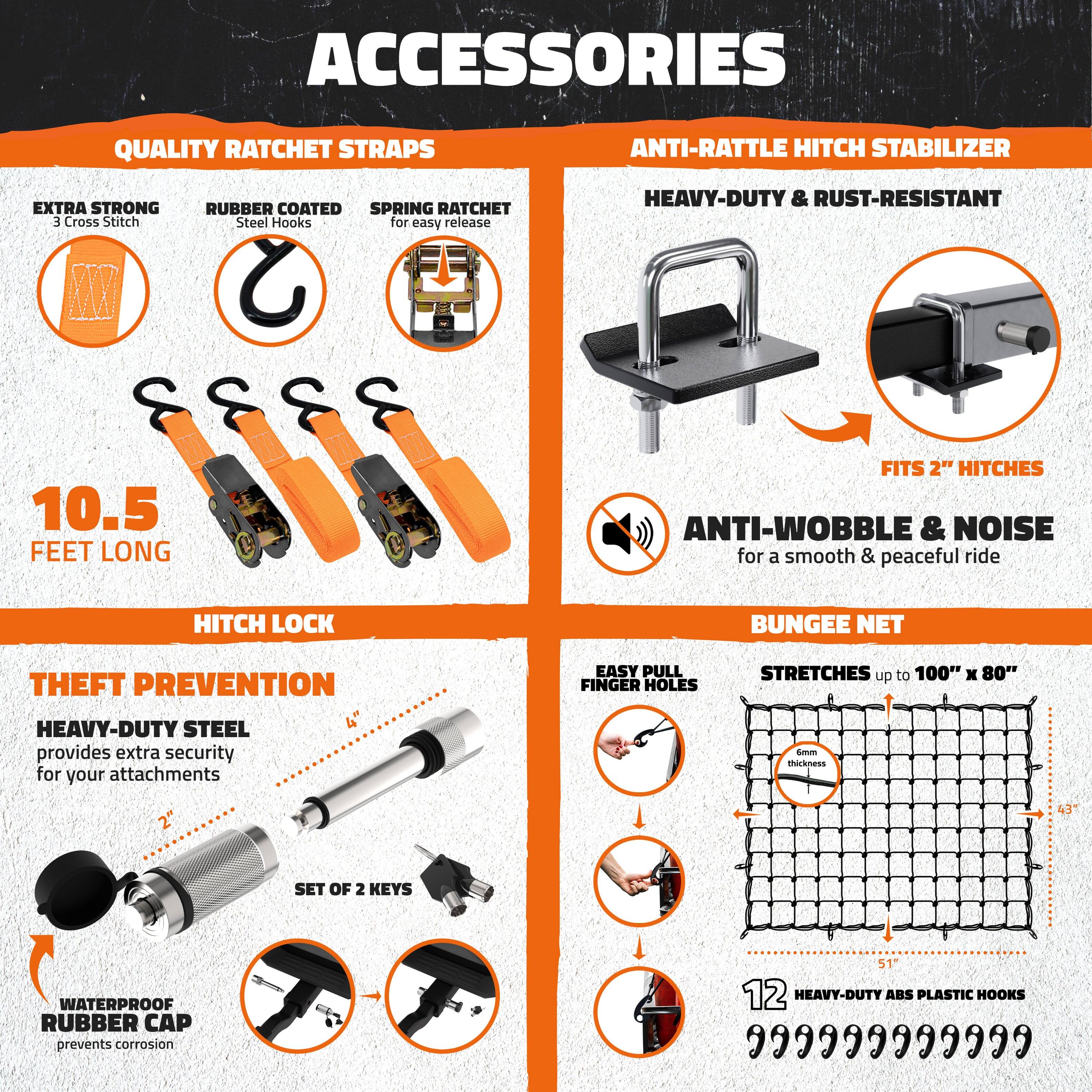 **ACCESSORIES**

**QUALITY RATCHET STRAPS**
- EXTRA STRONG
  - 3 Cross Stitch
- RUBBER COATED
  - Steel Hooks
- SPRING RATCHET
  - for easy release

**10.5 FEET LONG**

**ANTI-RATTLE HITCH STABILIZER**
- HEAVY-DUTY & RUST-RESISTANT
- FITS 2" HITCHES
- ANTI-WOBBLE & NOISE
  - for a smooth & peaceful ride

**HITCH LOCK**
- THEFT PREVENTION
  - HEAVY-DUTY STEEL
    - provides extra security for your attachments
  - SET OF 2 KEYS
  - WATERPROOF RUBBER CAP
    - prevents corrosion

**BUNGEE NET**
- EASY PULL FINGER HOLES
- STRETCHES up to 100" x 80"
- 12 HEAVY-DUTY ABS PLASTIC HOOKS