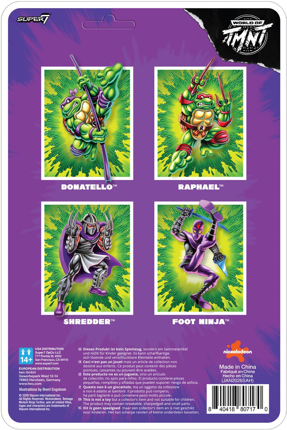 SUPER WORLD OF TMNT DONATELLO RAPHAEL SHREDDER FOOT NINJA USA DISTRIBUTION Super7 OpCo LLC 777 Florida #202 14+ San Francisco, CA 94110 www.super7.com EUROPEAN DISTRIBUTION heo GmbH Gewerbepark West 12-14 76863 Herxheim, Germany Illustrations by Brent Engstrom 2026 Vacom International Inc. Rights Reserved Nickelodeon Teenage Mutant Ninja Turtles, and related titles, logos and characters trademarks Viacom International Inc. Dieses Produkt ist kein Spielzeug. sondern ein Sammelartikel und nicht fr Kinder geeignet. kann scharfkantige. sich lsende und verschluckbare Kleinteile enthalten. Ceci n'est pas un jouet mais article de collection non destin aux enfants. Ce produit peut contenir des pices pointues, cassantes pouvant tre avales. Este producto juguete, sino artculo de coleccin, apto para nios. producto contiene piezas pequeas. rompibles afiladas que pueden suponer riesgo de asfixia. Questo non un giocatt